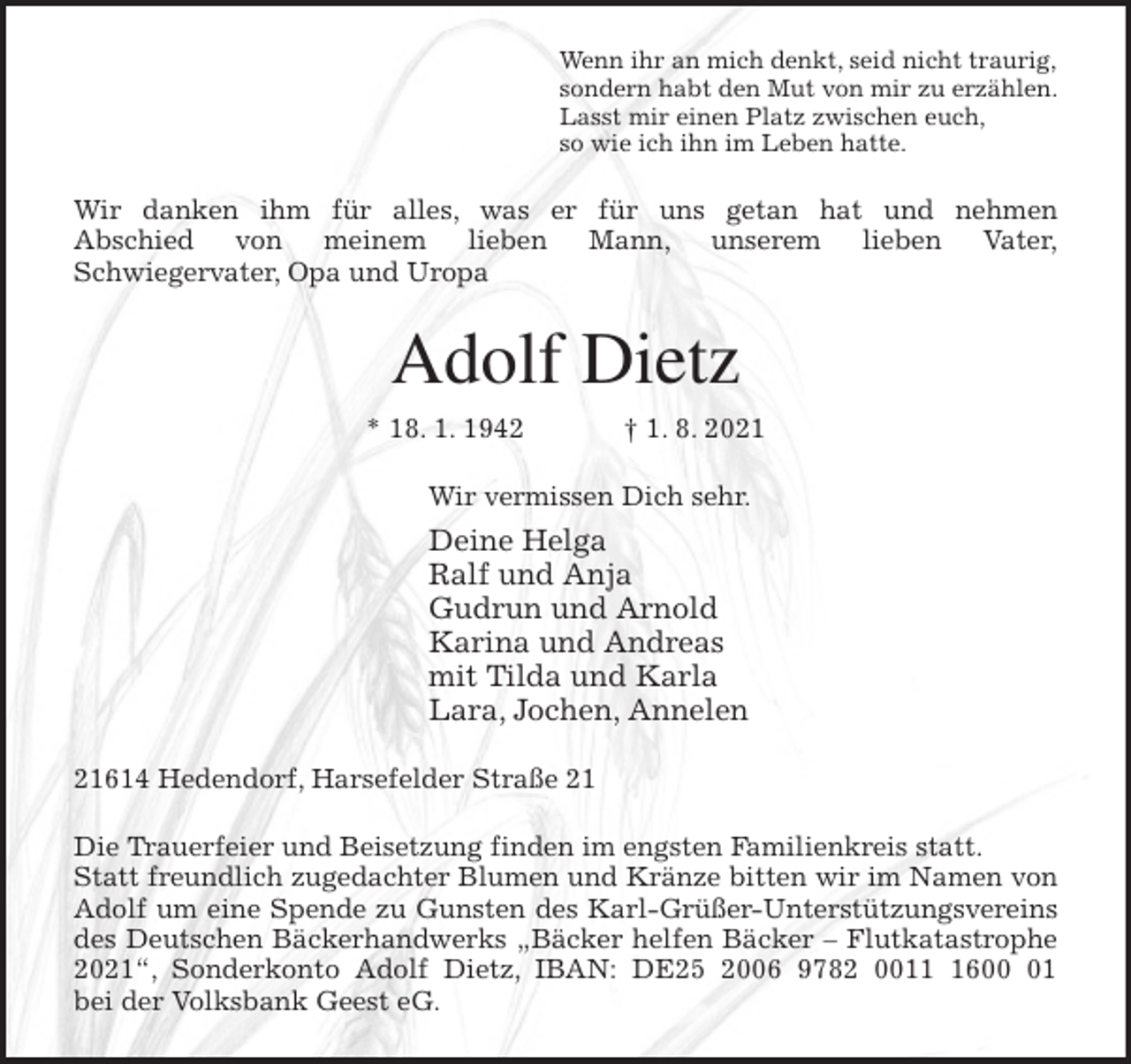 <p>Wenn ihr an mich denkt, seid nicht traurig,<br />sondern habt den Mut von mir zu erzählen.<br />Lasst mir einen Platz zwischen euch,<br />so wie ich ihn im Leben hatte.<br />Wir danken ihm für alles, was er für uns getan hat und nehmen<br />Abschied von meinem lieben Mann, unserem lieben Vater,<br />Schwiegervater, Opa und Uropa<br />Adolf Dietz<br />* 18. 1. 1942 † 1. 8. 2021<br />Wir vermissen Dich sehr.<br />Deine Helga<br />Ralf und Anja<br />Gudrun und Arnold<br />Karina und Andreas<br />mit Tilda und Karla<br />Lara, Jochen, Annelen<br />21614 Hedendorf, Harsefelder Straße 21<br />Die Trauerfeier und Beisetzung finden im engsten Familienkreis statt.<br />Statt freundlich zugedachter Blumen und Kränze bitten wir im Namen von<br />Adolf um eine Spende zu Gunsten des Karl-Grüßer-Unterstützungsvereins<br />des Deutschen Bäckerhandwerks „Bäcker helfen Bäcker - Flutkatastrophe<br />2021“, Sonderkonto Adolf Dietz, IBAN: DE25 2006 9782 0011 1600 01<br />bei der Volksbank Geest eG.</p>
