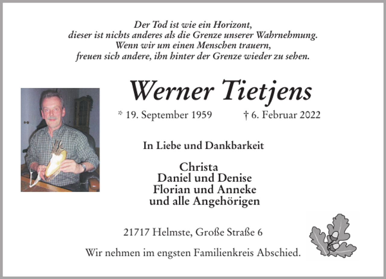 <p>Der Tod ist wie ein Horizont,<br />dieser ist nichts anderes als die Grenze unserer Wahrnehmung.<br />Wenn wir um einen Menschen trauern,<br />freuen sich andere, ihn hinter der Grenze wieder zu sehen.<br />Werner Tietjens<br />* 19. September 1959 † 6. Februar 2022<br />In Liebe und Dankbarkeit</p>
<p>Christa<br />Daniel und Denise<br />Florian und Anneke<br />und alle Angehörigen<br />21717 Helmste, Große Straße 6</p>
<p>Wir nehmen im engsten Familienkreis Abschied.</p>