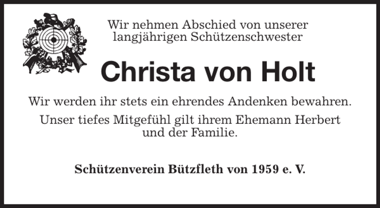 <p>Wir nehmen Abschied von unserer<br />langjährigen Schützenschwester<br />Christa von Holt<br />Wir werden ihr stets ein ehrendes Andenken bewahren.<br />Unser tiefes Mitgefühl gilt ihrem Ehemann Herbert<br />und der Familie.</p><p>Schützenverein Bützfleth von 1959 e. V.</p>