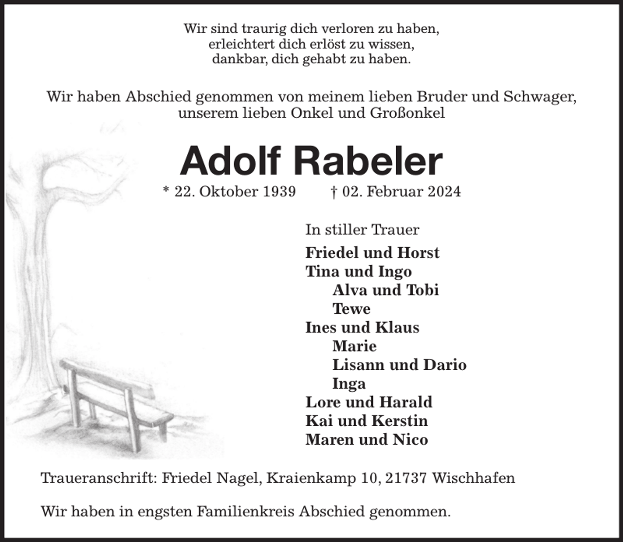<p>Wir sind traurig dich verloren zu haben,<br />erleichtert dich erlöst zu wissen,<br />dankbar, dich gehabt zu haben.<br />Wir haben Abschied genommen von meinem lieben Bruder und Schwager,<br />unserem lieben Onkel und Großonkel<br />Adolf Rabeler<br />* 22. Oktober 1939 † 02. Februar 2024<br />In stiller Trauer<br />Friedel und Horst<br />Tina und Ingo<br />Alva und Tobi<br />Tewe<br />Ines und Klaus<br />Marie<br />Lisann und Dario<br />Inga<br />Lore und Harald<br />Kai und Kerstin<br />Maren und Nico<br />Traueranschrift: Friedel Nagel, Kraienkamp 10, 21737 Wischhafen</p><p>Wir haben in engsten Familienkreis Abschied genommen.</p>