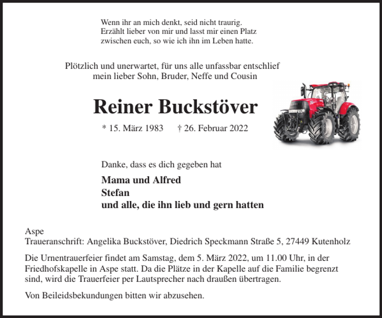 <p>Wenn ihr an mich denkt, seid nicht traurig.<br />Erzählt lieber von mir und lasst mir einen Platz<br />zwischen euch, so wie ich ihn im Leben hatte.<br />Plötzlich und unerwartet, für uns alle unfassbar entschlief<br />mein lieber Sohn, Bruder, Neffe und Cousin<br />Reiner Buckstöver<br />* 15. März 1983 † 26. Februar 2022</p>
<p>Danke, dass es dich gegeben hat<br />Mama und Alfred<br />Stefan<br />und alle, die ihn lieb und gern hatten<br />Aspe<br />Traueranschrift: Angelika Buckstöver, Diedrich Speckmann Straße 5, 27449 Kutenholz<br />Die Urnentrauerfeier findet am Samstag, dem 5. März 2022, um 11.00 Uhr, in der<br />Friedhofskapelle in Aspe statt. Da die Plätze in der Kapelle auf die Familie begrenzt sind, wird die Trauerfeier per Lautsprecher nach draußen übertragen.<br />Von Beileidsbekundungen bitten wir abzusehen.</p>