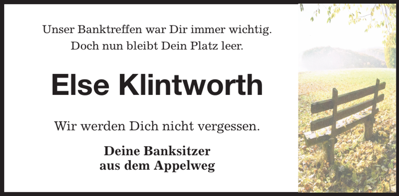 <p>Unser Banktreffen war Dir immer wichtig.<br />Doch nun bleibt Dein Platz leer.<br />Else Klintworth<br />Wir werden Dich nicht vergessen.<br />Deine Banksitzer<br />aus dem Appelweg</p>