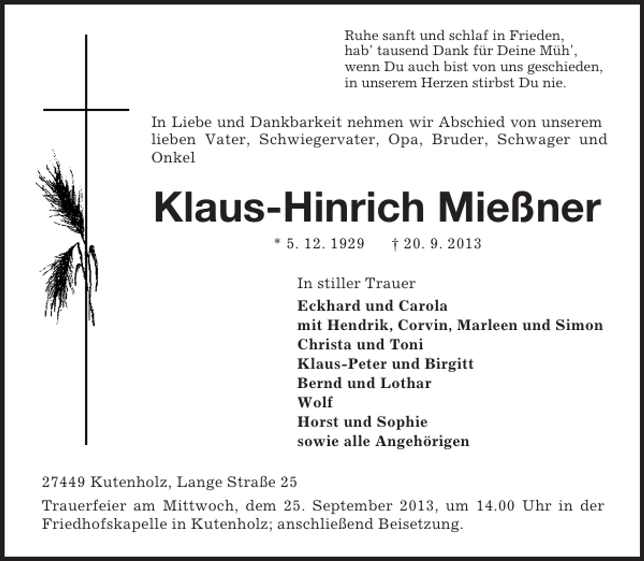 <p>Ruhe sanft und schlaf in Frieden,<br />hab' tausend Dank für Deine Müh',<br />wenn Du auch bist von uns geschieden,<br />in unserem Herzen stirbst Du nie.</p><p>In Liebe und Dankbarkeit nehmen wir Abschied von unserem<br />lieben Vater, Schwiegervater, Opa, Bruder, Schwager und<br />Onkel</p><p>Klaus-Hinrich Mießner<br />* 5. 12. 1929</p><p>† 20. 9. 2013</p><p>In stiller Trauer<br />Eckhard und Carola<br />mit Hendrik, Corvin, Marleen und Simon<br />Christa und Toni<br />Klaus-Peter und Birgitt<br />Bernd und Lothar<br />Wolf<br />Horst und Sophie<br />sowie alle Angehörigen<br />27449 Kutenholz, Lange Straße 25<br />Trauerfeier am Mittwoch, dem 25. September 2013, um 14.00 Uhr in der<br />Friedhofskapelle in Kutenholz; anschließend Beisetzung.</p>
