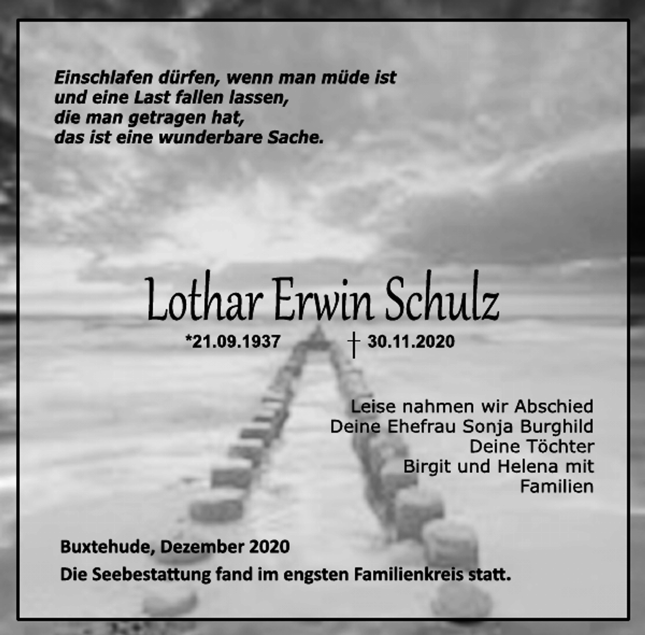 <p>Einschlafen dürfen, wenn man müde ist<br />und eine Last fallen lassen,<br />die man getragen hat,<br />das ist eine wunderbare Sache.<br />Lothar Erwin Schulz<br />* 21.09.1937 † 30.11.2020<br />Leise nahmen wir Abschied<br />Deine Ehefrau Sonja Burghild<br />Deine Töchter<br />Birgit und Helena mit<br />Familien<br />Buxtehude, Dezember 2020<br />Die Seebestattung fand im engsten Familienkreis statt.</p>
