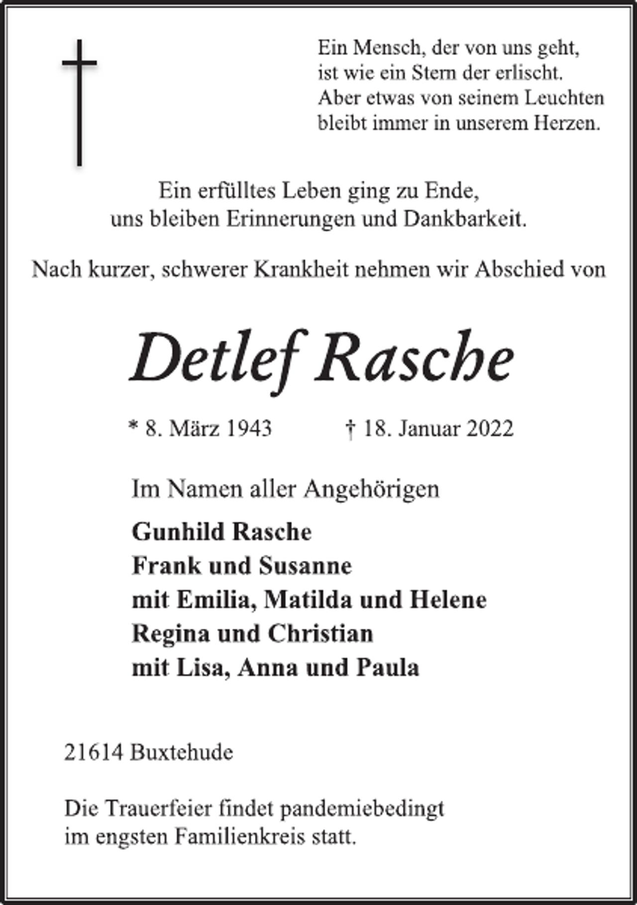 <p>Ein Mensch, der von uns geht,<br />ist wie ein Stern der erlischt.<br />Aber etwas von seinem Leuchten<br />bleibt immer in unserem Herzen.<br />Ein erfülltes Leben ging zu Ende,<br />uns bleiben Erinnerungen und Dankbarkeit.<br />Nach kurzer, schwerer Krankheit nehmen wir Abschied von<br />Detlef Rasche<br />* 8. März 1943 † 18. Januar 2022<br />Im Namen aller Angehörigen<br />Gunhild Rasche<br />Frank und Susanne<br />mit Emilia, Matilda und Helene<br />Regina und Christian<br />mit Lisa, Anna und Paula<br />21614 Buxtehude<br />Die Trauerfeier findet pandemiebedingt<br />im engsten Familienkreis statt.</p>