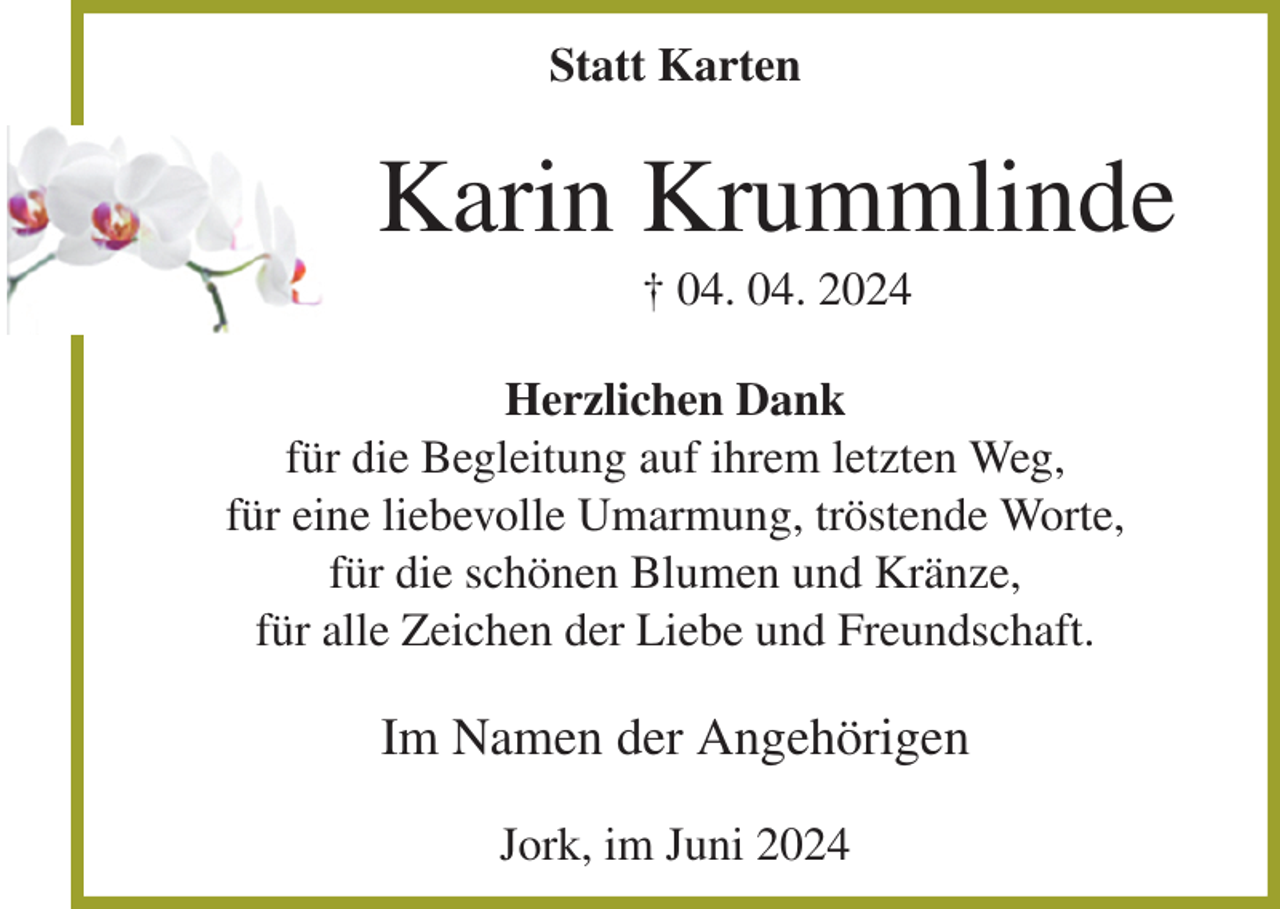 <p>Statt Karten<br />Karin Krummlinde<br />† 04. 04. 2024<br />Herzlichen Dank<br />für die Begleitung auf ihrem letzten Weg,<br />für eine liebevolle Umarmung, tröstende Worte,<br />für die schönen Blumen und Kränze,<br />für alle Zeichen der Liebe und Freundschaft.<br />Im Namen der Angehörigen<br />Jork, im Juni 2024</p>