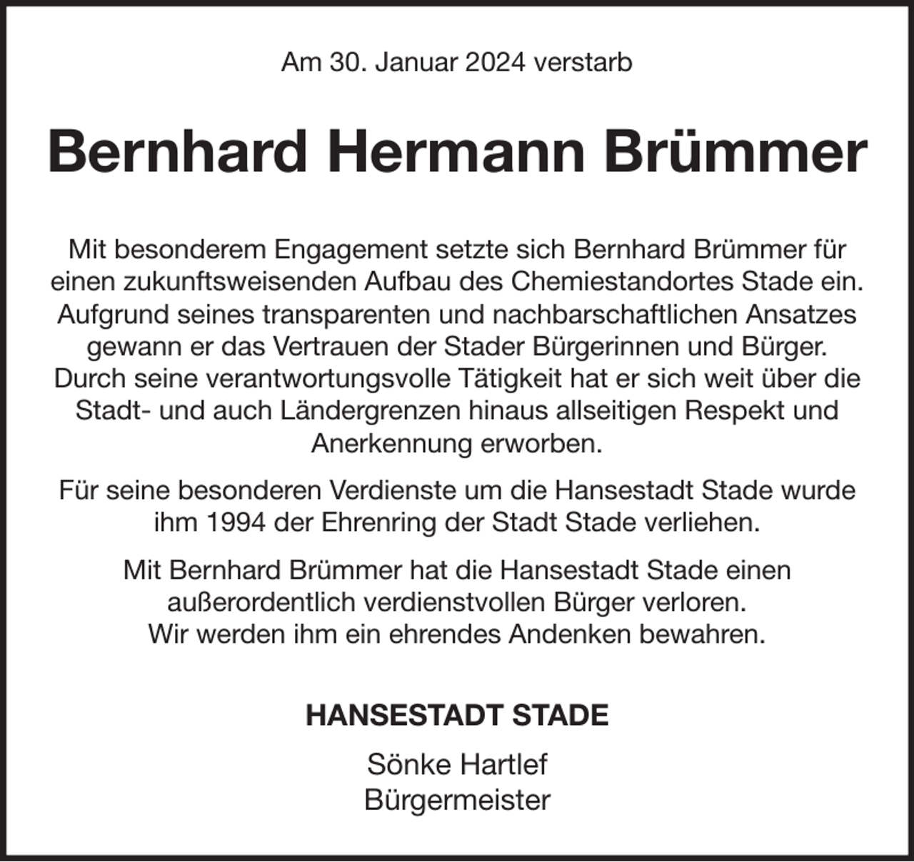 <p>Am 30. Januar 2024 verstarb<br />Bernhard Hermann Brümmer<br />Mit besonderem Engagement setzte sich Bernhard Brümmer für<br />einen zukunftsweisenden Aufbau des Chemiestandortes Stade ein. Aufgrund seines transparenten und nachbarschaftlichen Ansatzes gewann er das Vertrauen der Stader Bürgerinnen und Bürger.<br />Durch seine verantwortungsvolle Tätigkeit hat er sich weit über die Stadt- und auch Ländergrenzen hinaus allseitigen Respekt und<br />Anerkennung erworben.<br />Für seine besonderen Verdienste um die Hansestadt Stade wurde ihm 1994 der Ehrenring der Stadt Stade verliehen.<br />Mit Bernhard Brümmer hat die Hansestadt Stade einen<br />außerordentlich verdienstvollen Bürger verloren.<br />Wir werden ihm ein ehrendes Andenken bewahren.<br />HANSESTADT STADE<br />Sönke Hartlef<br />Bürgermeister</p>