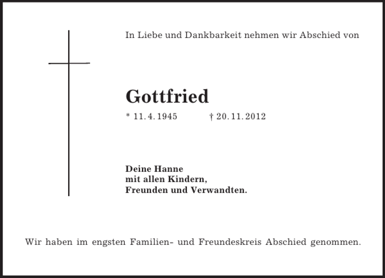 <p>In Liebe und Dankbarkeit nehmen wir Abschied von<br />Gottfried<br />* 11. 4. 1945 † 20. 11. 2012<br />Deine Hanne<br />mit allen Kindern,<br />Freunden und Verwandten.<br />Wir haben im engsten Familien- und Freundeskreis Abschied genommen.</p>