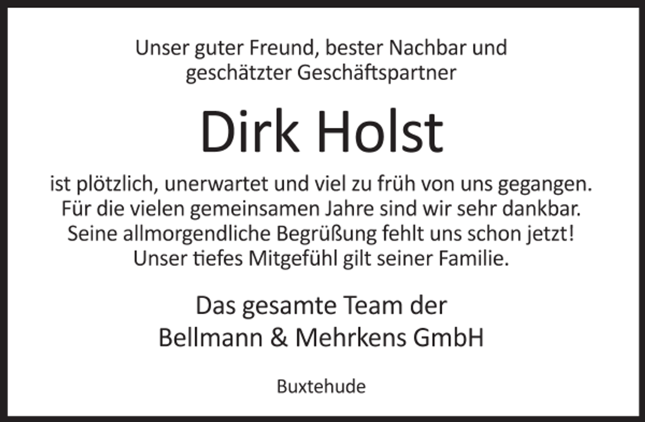 <p>Unser guter Freund, unser Nachbar und<br />geschätzter Geschäftspartner<br />Dirk Holst<br />ist plötzlich, unerwartet und viel zu früh von uns gegangen.<br />Für die vielen gemeinsamen Jahre sind wir sehr dankbar.<br />Seine allmorgendliche Begrüßung fehlt uns schon jetzt!<br />Unser tiefes Mitgefühl gilt seiner Familie.<br />Das gesamte Team der<br />Bellmann &amp; Mehrkens GmbH<br />Buxtehude</p>