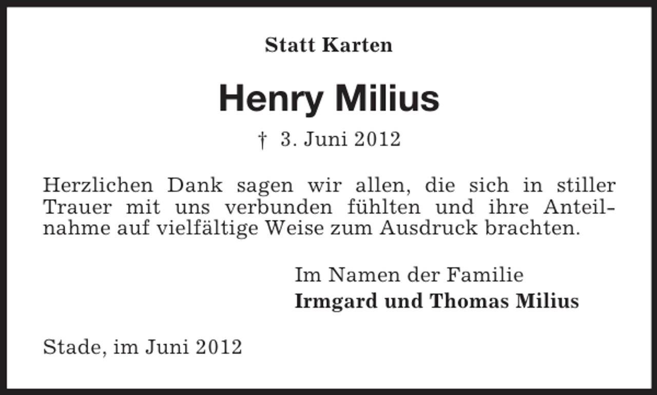 <p>Statt Karten</p><p>Henry Milius<br />† 3. Juni 2012<br />Herzlichen Dank sagen wir allen, die sich in stiller<br />Trauer mit uns verbunden fühlten und ihre Anteilnahme auf vielfältige Weise zum Ausdruck brachten.<br />Im Namen der Familie<br />Irmgard und Thomas Milius<br />Stade, im Juni 2012</p>