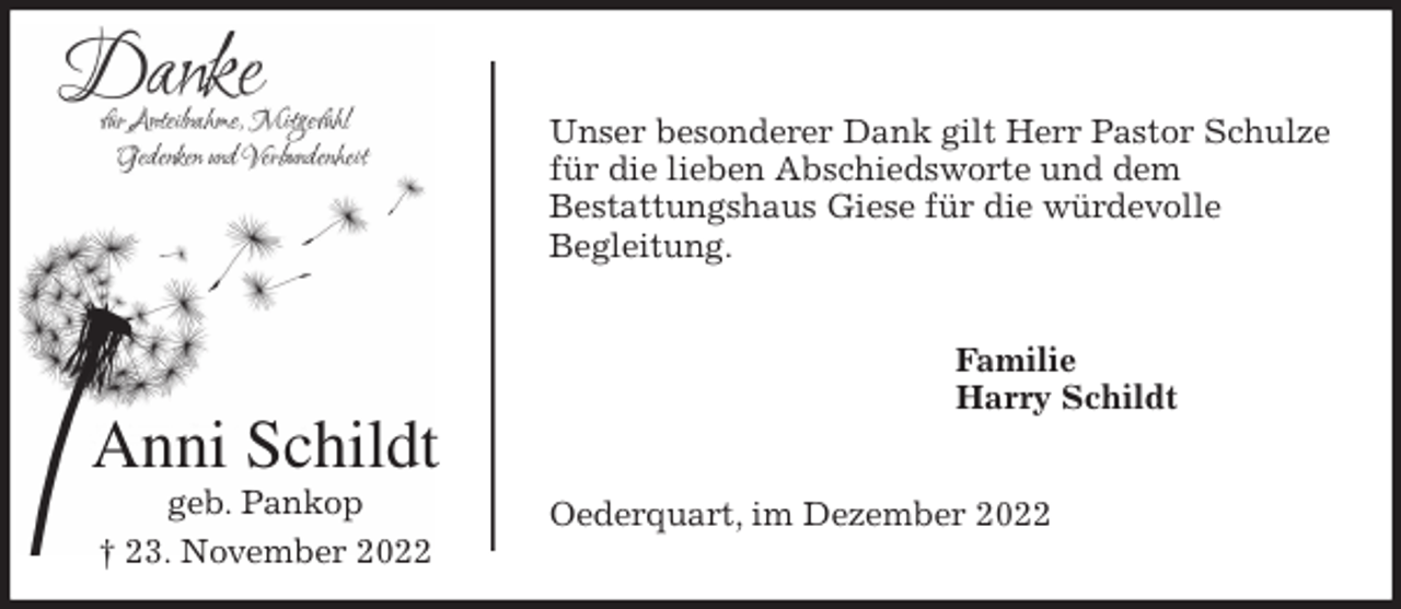 <p>Unser besonderer Dank gilt Herr Pastor Schulze für die lieben Abschiedsworte und dem<br />Bestattungshaus Giese für die würdevolle<br />Begleitung.<br />Familie<br />Harry Schildt<br />Oederquart, im Dezember 2022<br />Anni Schildt<br />geb. Pankop<br />† 23. November 2022</p>