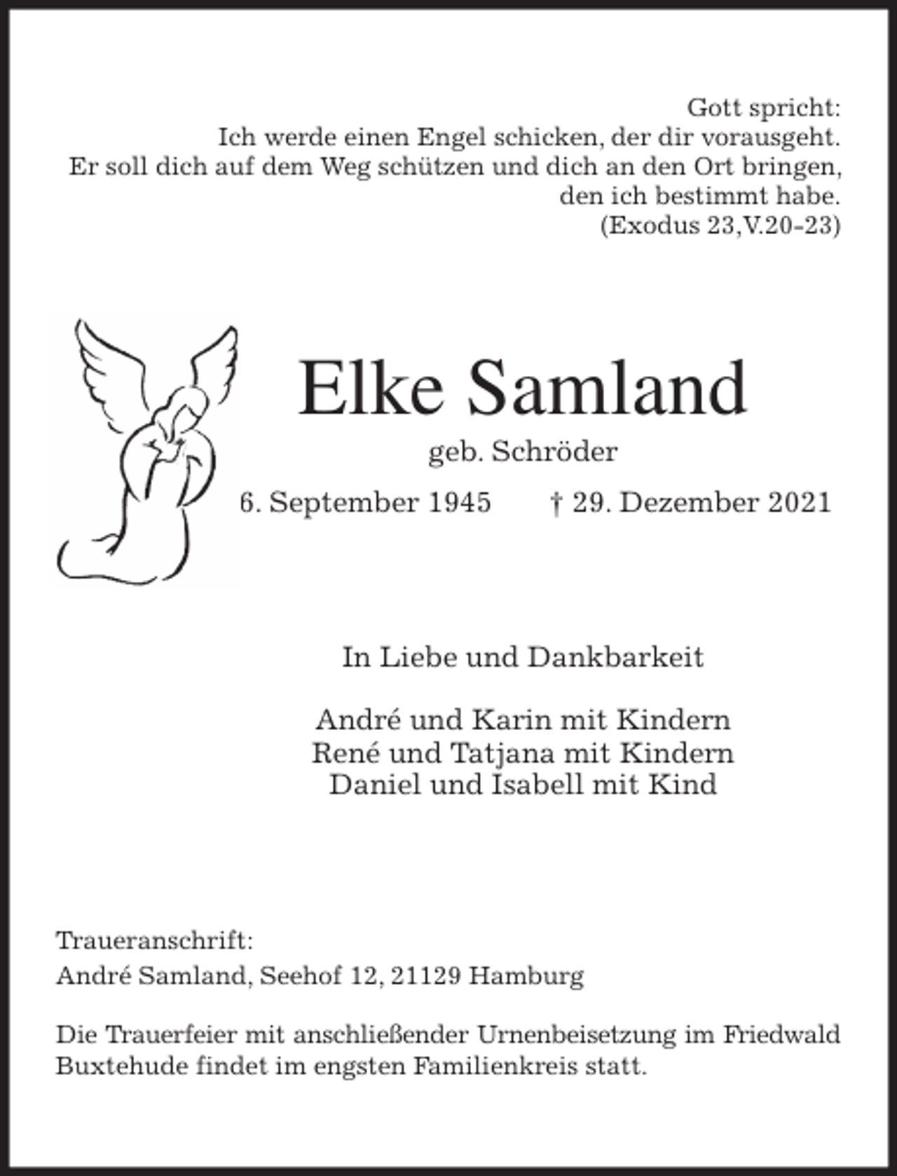 <p>Gott spricht:<br />Ich werde einen Engel schicken, der dir vorausgeht.<br />Er soll dich auf dem Weg schützen und dich an den Ort bringen, den ich bestimmt habe.<br />(Exodus 23,V.20-23)<br />Elke Samland<br />geb. Schröder<br />* 6. September 1945 † 29. Dezember 2021<br />In Liebe und Dankbarkeit</p>
<p>André und Karin mit Kindern<br />René und Tatjana mit Kindern<br />Daniel und Isabell mit Kind<br />Traueranschrift:<br />André Samland, Seehof 12, 21129 Hamburg</p>
<p>Die Trauerfeier mit anschließender Urnenbeisetzung im Friedwald<br />Buxtehude findet im engsten Familienkreis statt.</p>