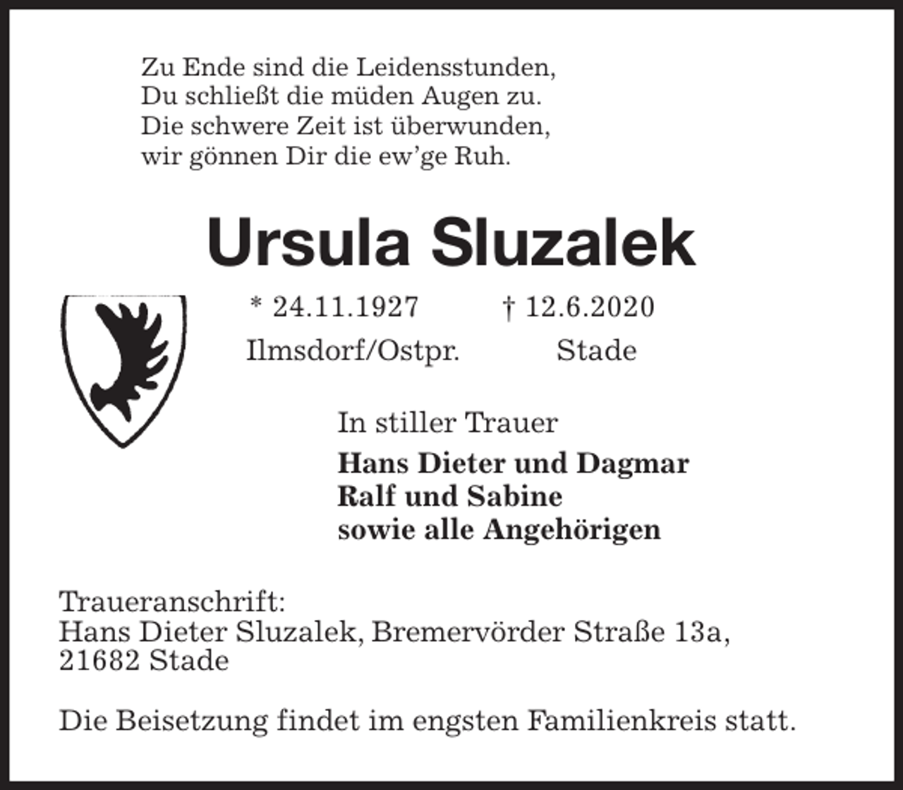 <p>Zu Ende sind die Leidensstunden,<br />Du schließt die müden Augen zu.<br />Die schwere Zeit ist überwunden,<br />wir gönnen Dir die ew’ge Ruh.<br />Ursula Sluzalek<br />* 24.11.1927 † 12.6.2020<br />Ilmsdorf/Ostpr. Stade<br />In stiller Trauer<br />Hans Dieter und Dagmar<br />Ralf und Sabine<br />sowie alle Angehörigen<br />Traueranschrift:<br />Hans Dieter Sluzalek, Bremervörder Straße 13a,<br />21682 Stade</p>
<p>Die Beisetzung findet im engsten Familienkreis statt.</p>