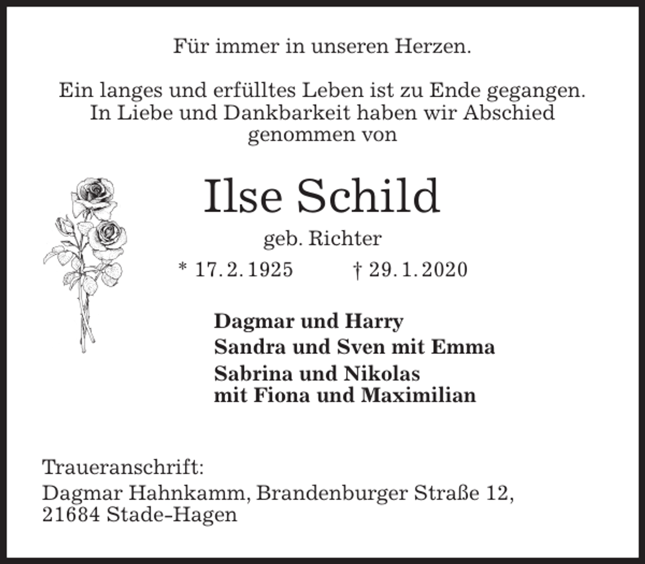 <p>Für immer in unseren Herzen.</p>
<p>Ein langes und erfülltes Leben ist zu Ende gegangen.<br />In Liebe und Dankbarkeit haben wir Abschied<br />genommen von<br />Ilse Schild<br />geb. Richter<br />* 17. 2. 1925 † 29. 1. 2020<br />Dagmar und Harry<br />Sandra und Sven mit Emma<br />Sabrina und Nikolas<br />mit Fiona und Maximilian</p>
<p>Traueranschrift:<br />Dagmar Hahnkamm, Brandenburger Straße 12,<br />21684 Stade-Hagen</p>