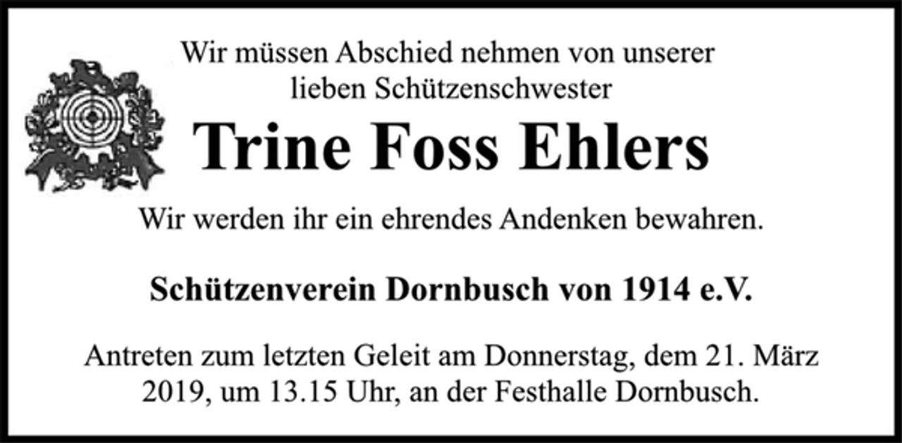 <p>Wir werden ihr ein ehrendes Andenken bewahren.<br />Schützenverein Dornbusch von 1914 e.V.<br />Wir müssen Abschied nehmen von unserer<br />lieben Schützenschwester<br />Trine Foss Ehlers<br />Antreten zum letzten Geleit am Donnerstag, dem 21. März<br />2019, um 13.15 Uhr, an der Festhalle Dornbusch.</p>