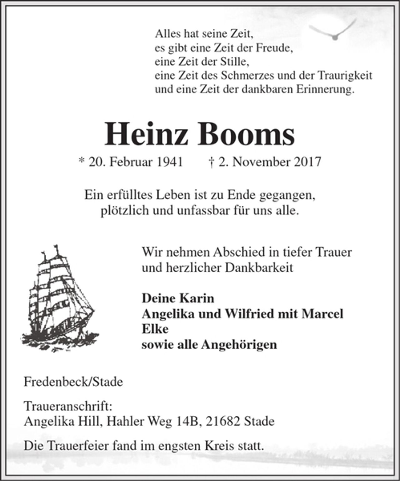 <p>Alles hat seine Zeit,<br />es gibt eine Zeit der Freude,<br />eine Zeit der Stille,<br />eine Zeit des Schmerzes und der Traurigkeit<br />und eine Zeit der dankbaren Erinnerung.<br />Heinz Booms<br />* 20. 2. 1941 † 2. 11. 2017<br />Ein erfülltes Leben ist zu Ende gegangen,<br />plötzlich und unfassbar für uns alle.<br />Wir nehmen Abschied in tiefer Trauer und herzlicher Dankbarkeit<br />Deine Karin<br />Angelika und Wilfried<br />mit Marcel<br />Elke<br />sowie alle Angehörigen<br />Fredenbeck/Stade<br />Traueranschrift:<br />Angelika Hill, Hahler Weg 14B, 21682 Stade<br />Die Trauerfeier fand im engsten Kreis statt.</p>
