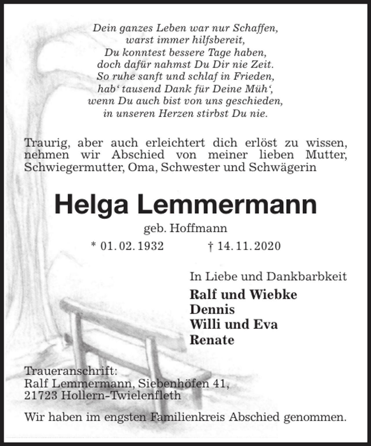 <p>Dein ganzes Leben war nur Schaffen,<br />warst immer hilfsbereit,<br />Du konntest bessere Tage haben,<br />doch dafür nahmst Du Dir nie Zeit.<br />So ruhe sanft und schlaf in Frieden,<br />hab‘ tausend Dank für Deine Müh‘,<br />wenn Du auch bist von uns geschieden,<br />in unseren Herzen stirbst Du nie.<br />Traurig, aber auch erleichtert dich erlöst zu wissen, nehmen wir Abschied von meiner lieben Mutter, Schwiegermutter, Oma, Schwester und Schwägerin<br />Helga Lemmermann<br />geb. Hoffmann<br />* 01. 02. 1932 † 14. 11. 2020<br />In Liebe und Dankbarbkeit<br />Ralf und Wiebke<br />Dennis<br />Willi und Eva<br />Renate<br />Traueranschrift:<br />Ralf Lemmermann, Siebenhöfen 41,<br />21723 Hollern-Twielenfleth<br />Wir haben im engsten Familienkreis Abschied genommen.</p>