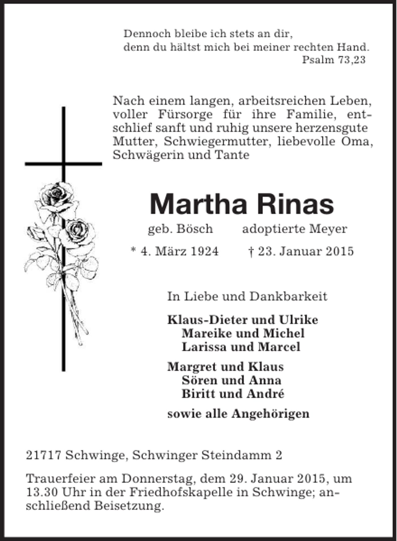 <p>Dennoch bleibe ich stets an dir,<br />denn du hältst mich bei meiner rechten Hand.<br />Psalm 73,23<br />Nach einem langen, arbeitsreichen Leben, voller Fürsorge für ihre Familie, entschlief sanft und ruhig unsere herzensgute<br />Mutter, Schwiegermutter, liebevolle Oma, Schwägerin und Tante<br />Martha Rinas<br />geb. Bösch adoptierte Meyer<br />* 4. März 1924 † 23. Januar 2015<br />In Liebe und Dankbarkeit<br />Klaus-Dieter und Ulrike<br />Mareike und Michel<br />Larissa und Marcel<br />Margret und Klaus<br />Sören und Anna<br />Biritt und André<br />sowie alle Angehörigen<br />21717 Schwinge, Schwinger Steindamm 2<br />Trauerfeier am Donnerstag, dem 29. Januar 2015, um 13.30 Uhr in der Friedhofskapelle in Schwinge; anschließend Beisetzung.</p>