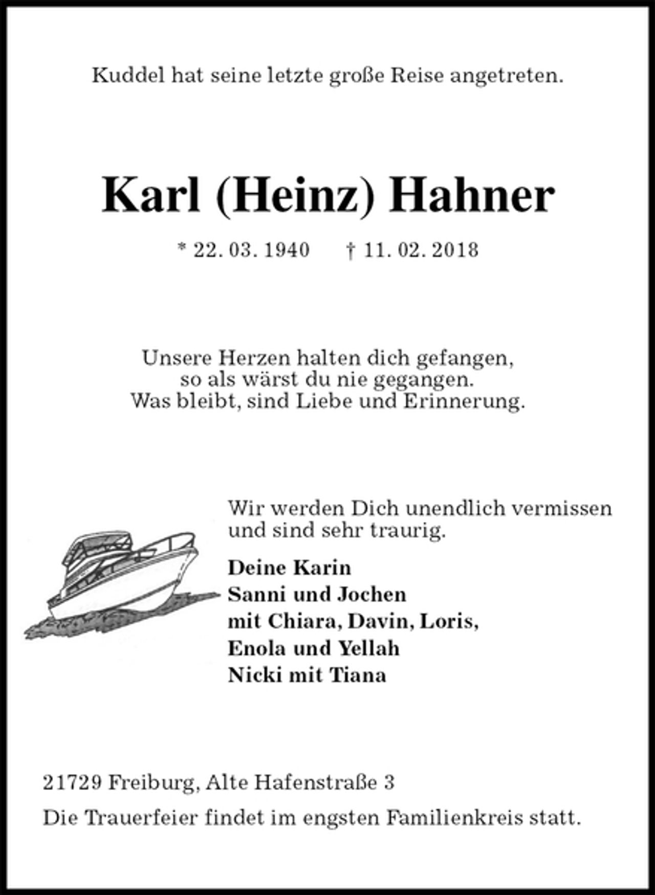 <p>Kuddel hat seine letzte große Reise angetreten.<br />Karl (Heinz) Hahner<br />* 22. 03. 1940 † 11. 02. 2018<br />Unsere Herzen halten dich gefangen,<br />so als wärst du nie gegangen.<br />Was bleibt, sind Liebe und Erinnerung.<br />Wir werden Dich unendlich vermissen<br />und sind sehr traurig.<br />Deine Karin<br />Sanni und Jochen<br />mit Chiara, Davin, Loris,<br />Enola und Yellah<br />Nicki mit Tiana<br />21729 Freiburg, Alte Hafenstraße 3<br />Die Trauerfeier findet im engsten Familienkreis statt.</p>