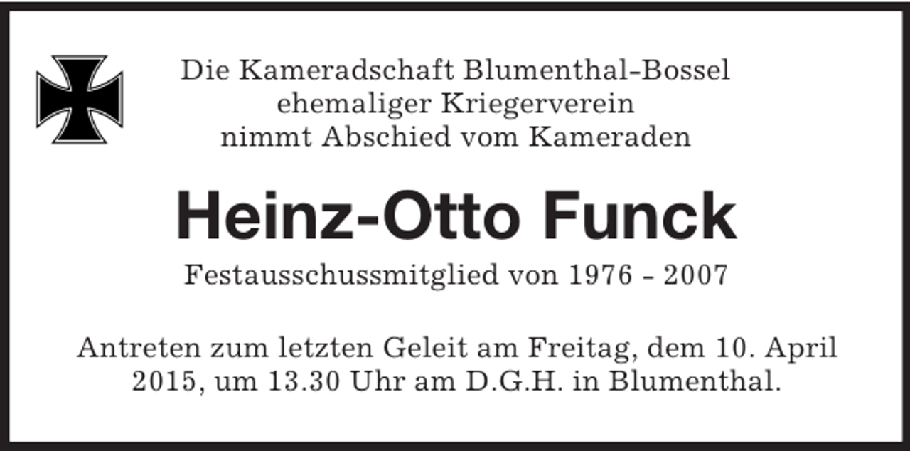 <p>Die Kameradschaft Blumenthal-Bossel<br />ehemaliger Kriegerverein<br />nimmt Abschied vom Kameraden<br />Heinz-Otto Funck<br />Festausschussmitglied von 1976 - 2007<br />Antreten zum letzten Geleit am Freitag, dem 10. April 2015, um 13.30 Uhr am D.G.H. in Blumenthal.</p>