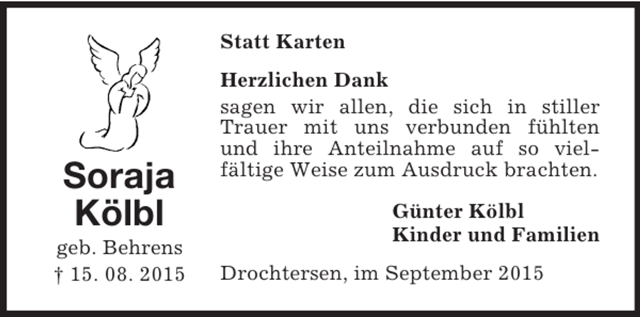 <p>Soraja<br />Kölbl<br />geb. Behrens<br />† 15. 08. 2015<br />Statt Karten<br />Herzlichen Dank<br />sagen wir allen, die sich in stiller Trauer mit uns verbunden fühlten und ihre Anteilnahme auf so vielfältige Weise zum Ausdruck brachten.<br />Günter Kölbl<br />Kinder und Familien<br />Drochtersen, im September 2015</p>