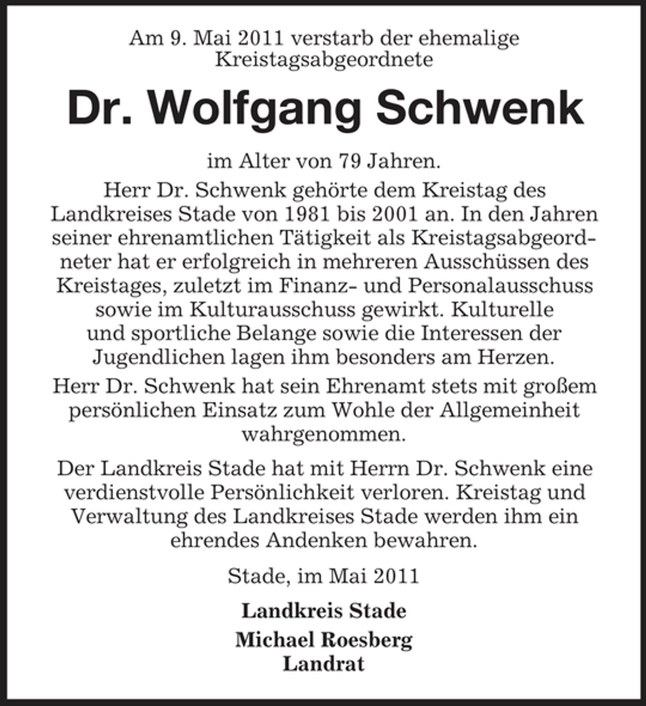 <p>Am 9. Mai 2011 verstarb der ehemalige Kreistagsabgeordnete</p><p>Dr. Wolfgang Schwenk<br />im Alter von 79 Jahren. Herr Dr. Schwenk gehörte dem Kreistag des Landkreises Stade von 1981 bis 2001 an. In den Jahren seiner ehrenamtlichen Tätigkeit als Kreistagsabgeordneter hat er erfolgreich in mehreren Ausschüssen des Kreistages, zuletzt im Finanz- und Personalausschuss sowie im Kulturausschuss gewirkt. Kulturelle und sportliche Belange sowie die Interessen der Jugendlichen lagen ihm besonders am Herzen. Herr Dr. Schwenk hat sein Ehrenamt stets mit großem persönlichen Einsatz zum Wohle der Allgemeinheit wahrgenommen. Der Landkreis Stade hat mit Herrn Dr. Schwenk eine verdienstvolle Persönlichkeit verloren. Kreistag und Verwaltung des Landkreises Stade werden ihm ein ehrendes Andenken bewahren. Stade, im Mai 2011 Landkreis Stade Michael Roesberg Landrat</p>