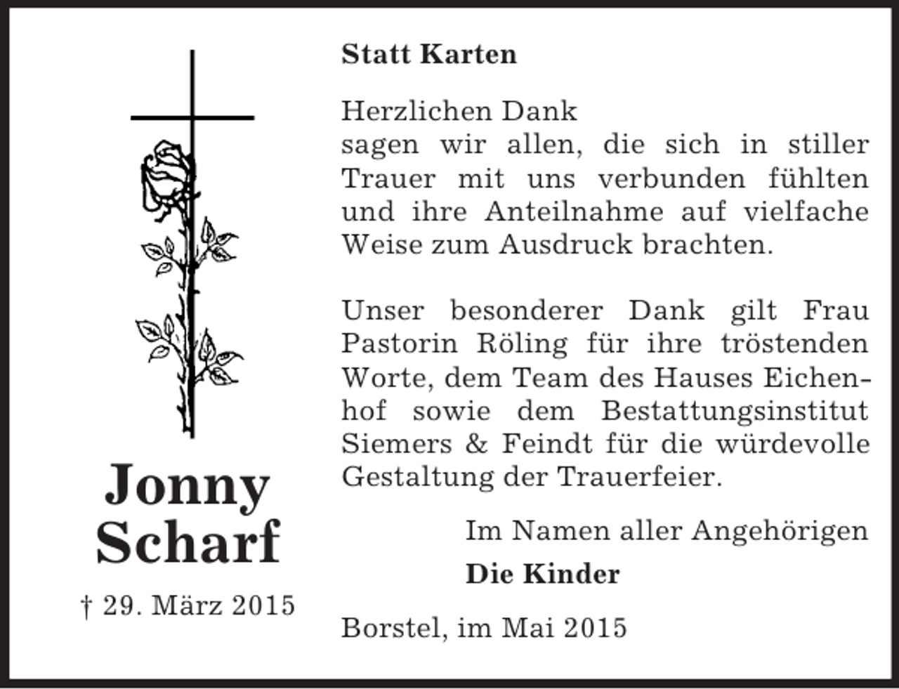 <p>Jonny Scharf<br />† 29. März 2015<br />Statt Karten<br />Herzlichen Dank<br />sagen wir allen, die sich in stiller Trauer mit uns verbunden fühlten und ihre Anteilnahme auf vielfache Weise zum Ausdruck brachten.</p><p>Unser besonderer Dank gilt Frau Pastorin Röling für ihre tröstenden Worte, dem Team des Hauses Eichenhof sowie dem Bestattungsinstitut Siemers</p>