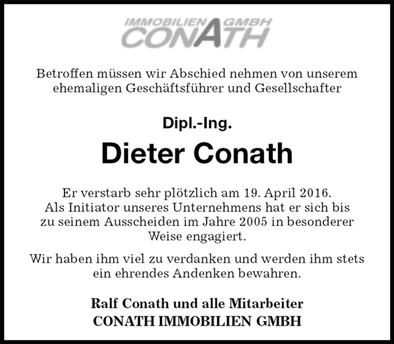 <p>Betroffen müssen wir Abschied nehmen von unserem ehemaligen Geschäftsführer und Gesellschafter</p><p>Dipl.-Ing.<br />Dieter Conath<br />Er verstarb sehr plötzlich am 19. April 2016.<br />Als Initiator unseres Unternehmens hat er sich bis<br />zu seinem Ausscheiden im Jahre 2005 in besonderer Weise engagiert.<br />Wir haben ihm viel zu verdanken und werden ihm stets ein ehrendes Andenken bewahren.</p><p>Ralf Conath und alle Mitarbeiter<br />CONATH IMMOBILIEN GMBH</p>