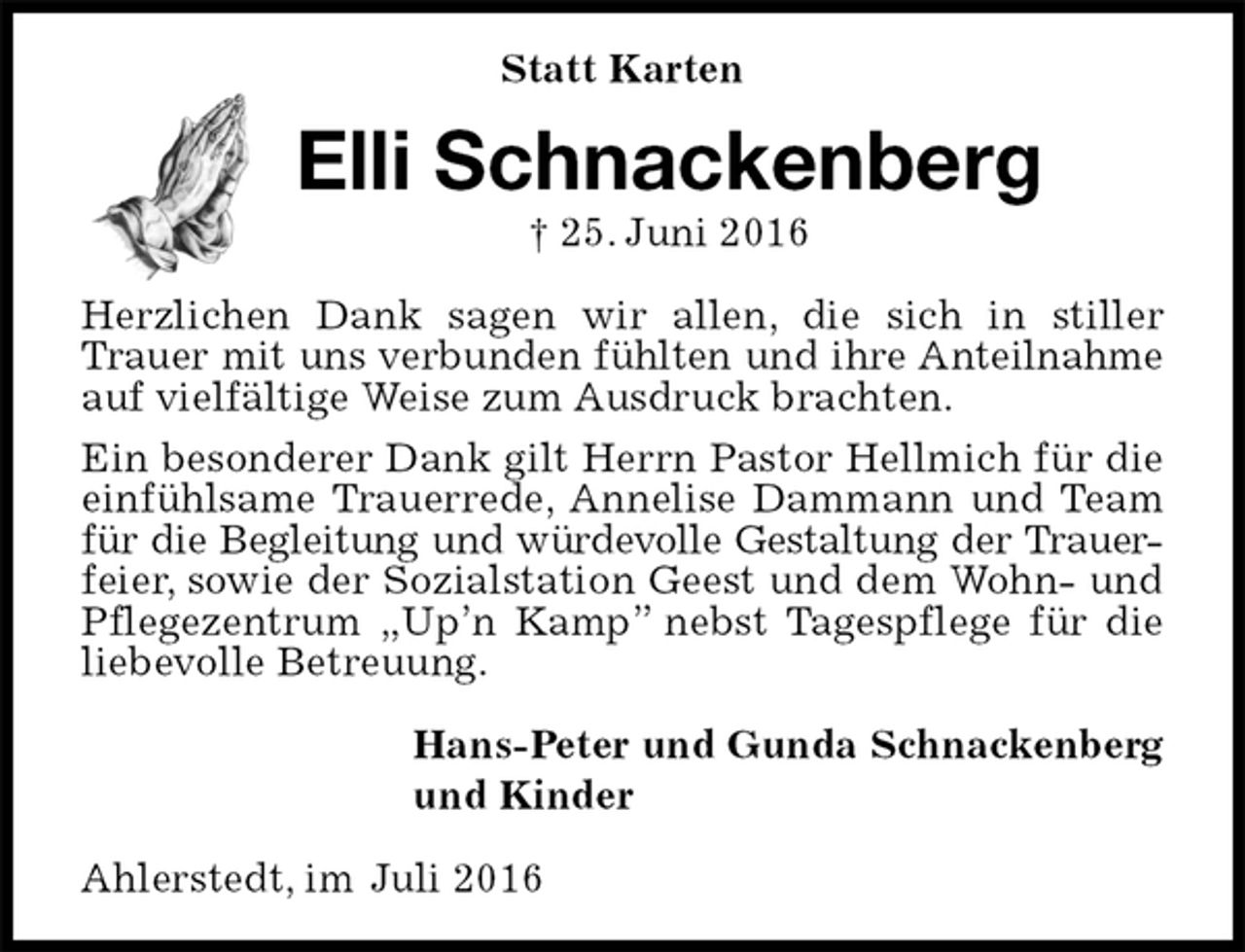 <p>Statt Karten<br />Elli Schnackenberg<br />† 25. Juni 2016<br />Herzlichen Dank sagen wir allen, die sich in stiller Trauer mit uns verbunden fühlten und ihre Anteilnahme<br />auf vielfältige Weise zum Ausdruck brachten.<br />Ein besonderer Dank gilt Herrn Pastor Hellmich für die einfühlsame Trauerrede, Annelise Dammann und Team für die Begleitung und würdevolle Gestaltung der Trauer-<br />feier, sowie der Sozialstation Geest und dem Wohn- und Pflegezentrum „Up’n Kamp” nebst Tagespflege für die liebevolle Betreuung.<br />Hans-Peter und Gunda Schnackenberg<br />und Kinder<br />Ahlerstedt, im Juli 2016</p>
