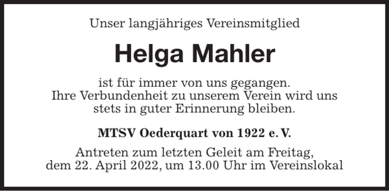 <p>Unser langjähriges Vereinsmitglied<br />Helga Mahler<br />MTSV Oederquart von 1922 e. V.<br />Antreten zum letzten Geleit am Freitag,<br />dem 22. April 2022, um 13.00 Uhr im Vereinslokal<br />ist für immer von uns gegangen.<br />Ihre Verbundenheit zu unserem Verein wird uns<br />stets in guter Erinnerung bleiben.</p>