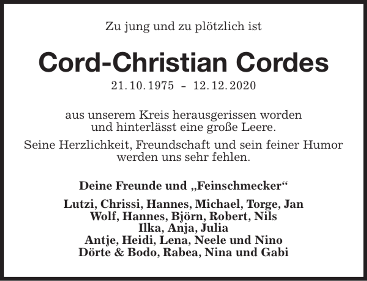 <p>Zu jung und zu plötzlich ist<br />Cord-Christian Cordes<br />21. 10. 1975 - 12. 12. 2020<br />aus unserem Kreis herausgerissen worden<br />und hinterlässt eine große Leere.<br />Seine Herzlichkeit, Freundschaft und sein feiner Humor werden uns sehr fehlen.<br />Deine Freunde und „Feinschmecker“<br />Lutzi, Chrissi, Hannes, Michael, Torge, Jan<br />Wolf, Hannes, Björn, Robert, Nils<br />Ilka, Anja, Julia<br />Antje, Heidi, Lena, Neele und Nino<br />Dörte &amp; Bodo, Rabea, Nina und Gabi</p>