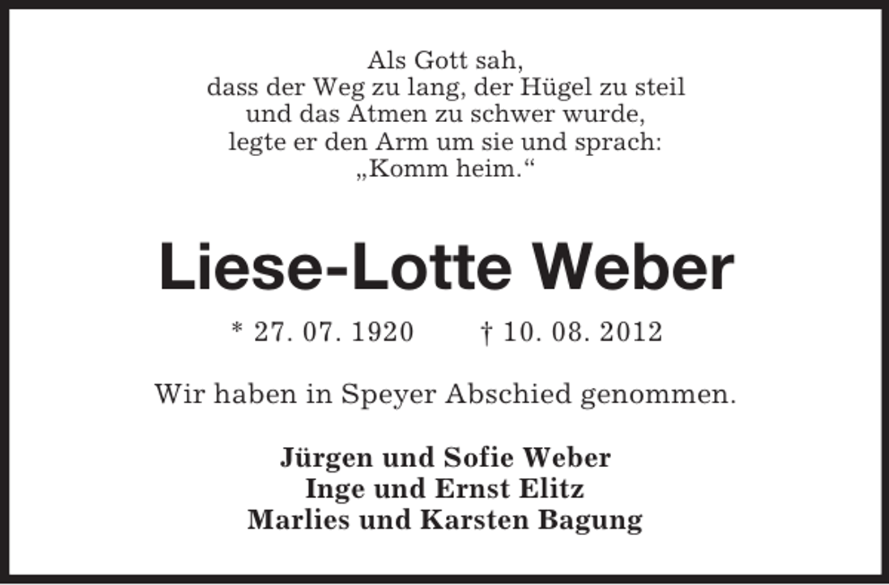 <p>Als Gott sah,<br />dass der Weg zu lang, der Hügel zu steil<br />und das Atmen zu schwer wurde,<br />legte er den Arm um sie und sprach:<br />„Komm heim.“</p><p>Liese-Lotte Weber<br />* 27. 07. 1920</p><p>† 10. 08. 2012</p><p>Wir haben in Speyer Abschied genommen.<br />Jürgen und Sofie Weber<br />Inge und Ernst Elitz<br />Marlies und Karsten Bagung</p>