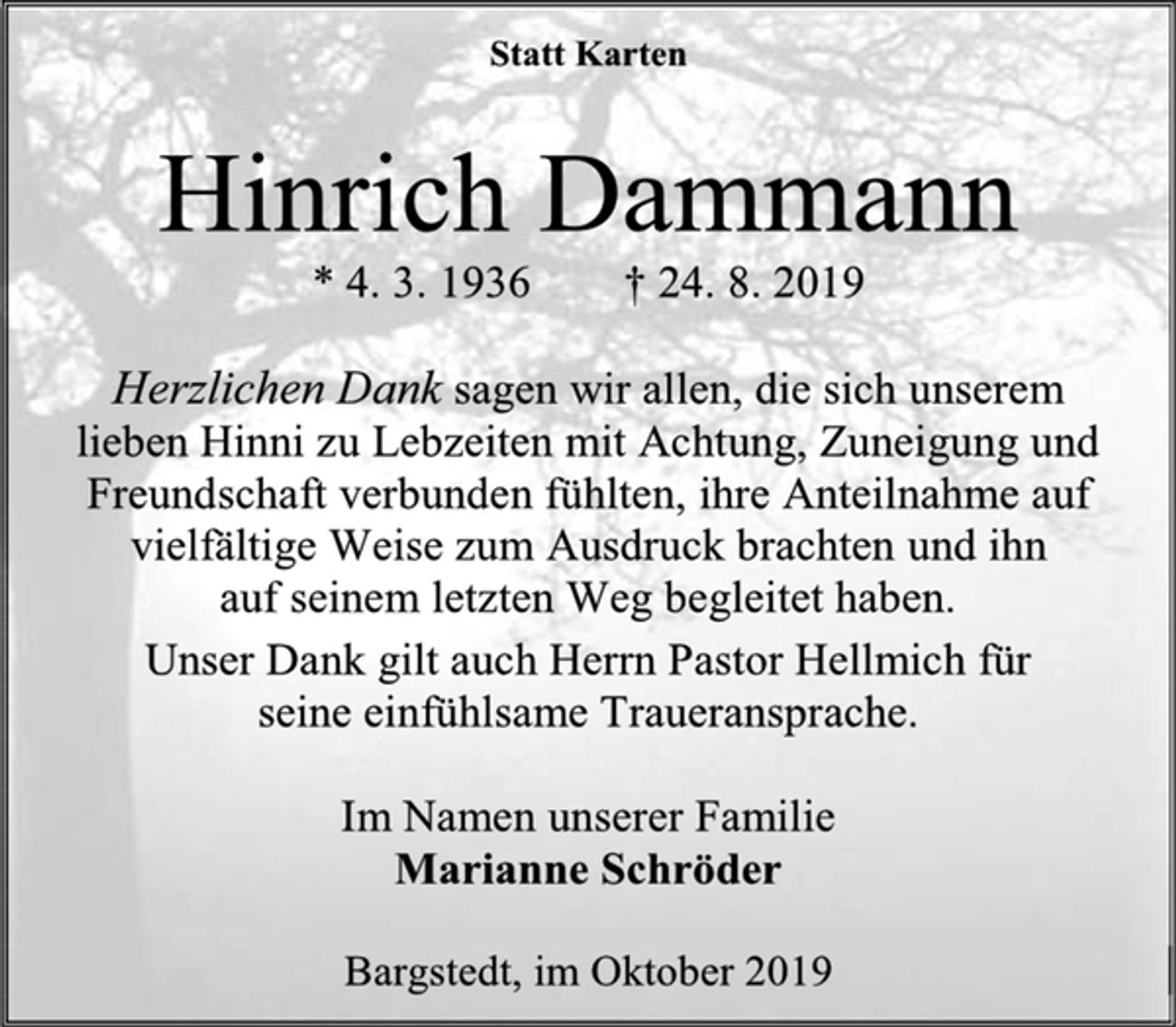 <p>Statt Karten<br />Hinrich Dammann<br />* 4. 3. 1936 † 24. 8. 2019<br />Herzlichen Dank sagen wir allen, die sich unserem<br />lieben Hinni zu Lebzeiten mit Achtung, Zuneigung und Freundschaft verbunden fühlten, ihre Anteilnahme auf vielfältige Weise zum Ausdruck brachten und ihn<br />auf seinem letzten Weg begleitet haben.<br />Unser Dank gilt auch Herrn Pastor Hellmich für<br />seine einfühlsame Traueransprache.<br />Im Namen unserer Familie<br />Marianne Schröder<br />Bargstedt, im Oktober 2019</p>