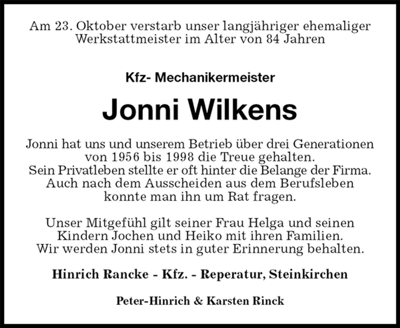 <p>Am 23. Oktober verstarb unser langjähriger ehemaliger Werkstattmeister im Alter von 84 Jahren<br />Kfz- Mechanikermeister<br />Jonni Wilkens<br />Jonni hat uns und unserem Betrieb über drei Generationen von 1956 bis 1998 die Treue gehalten.<br />Sein Privatleben stellte er oft hinter die Belange der Firma.<br />Auch nach dem Ausscheiden aus dem Berufsleben konnte man ihn um Rat fragen.</p><p>Unser Mitgefühl gilt seiner Frau Helga und seinen<br />Kindern Jochen und Heiko mit ihren Familien.<br />Wir werden Jonni stets in guter Erinnerung behalten.<br />Hinrich Rancke - Kfz. - Reperatur, Steinkirchen</p><p>Peter-Hinrich &amp; Karsten Rinck</p>