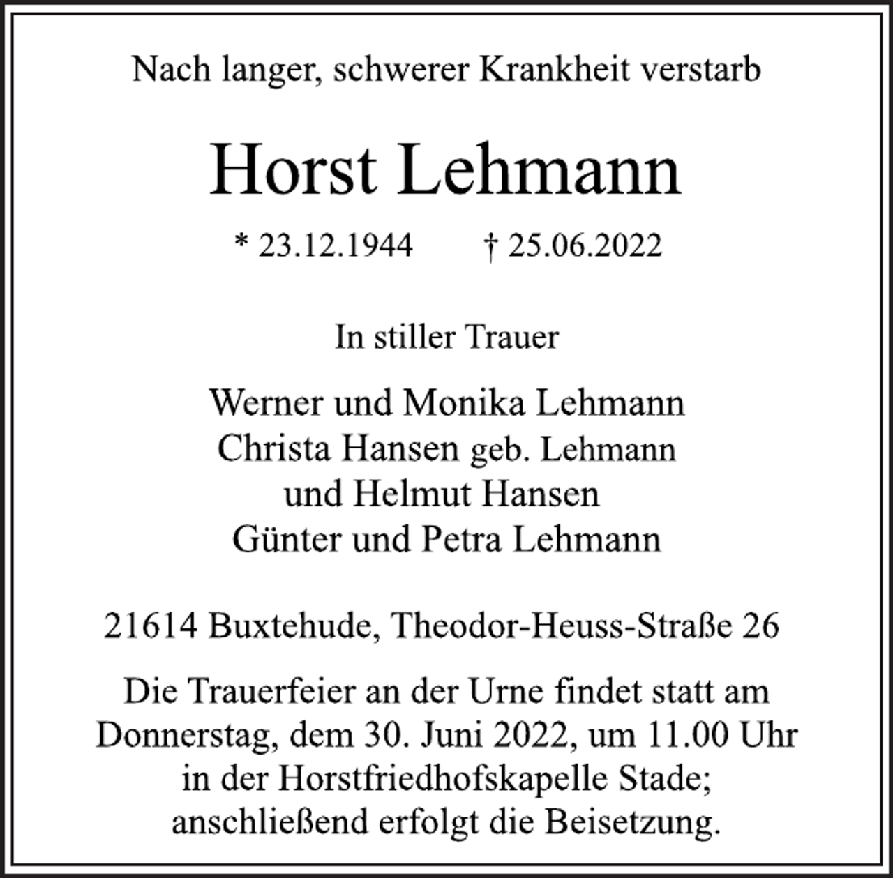 <p>Nach langer, schwerer Krankheit verstarb<br />Horst Lehmann<br />* 23.12.1944 † 25.06.2022<br />In stiller Trauer<br />Werner und Monika Lehmann<br />Christa Hansen geb. Lehmann<br />und Helmut Hansen<br />Günter und Petra Lehmann<br />21614 Buxtehude, Theodor-Heuss-Straße 26<br />Die Trauerfeier an der Urne findet statt am<br />Donnerstag, dem 30. Juni 2022, um 11.00 Uhr<br />in der Horstfriedhofskapelle Stade;<br />anschließend erfolgt die Beisetzung.</p>