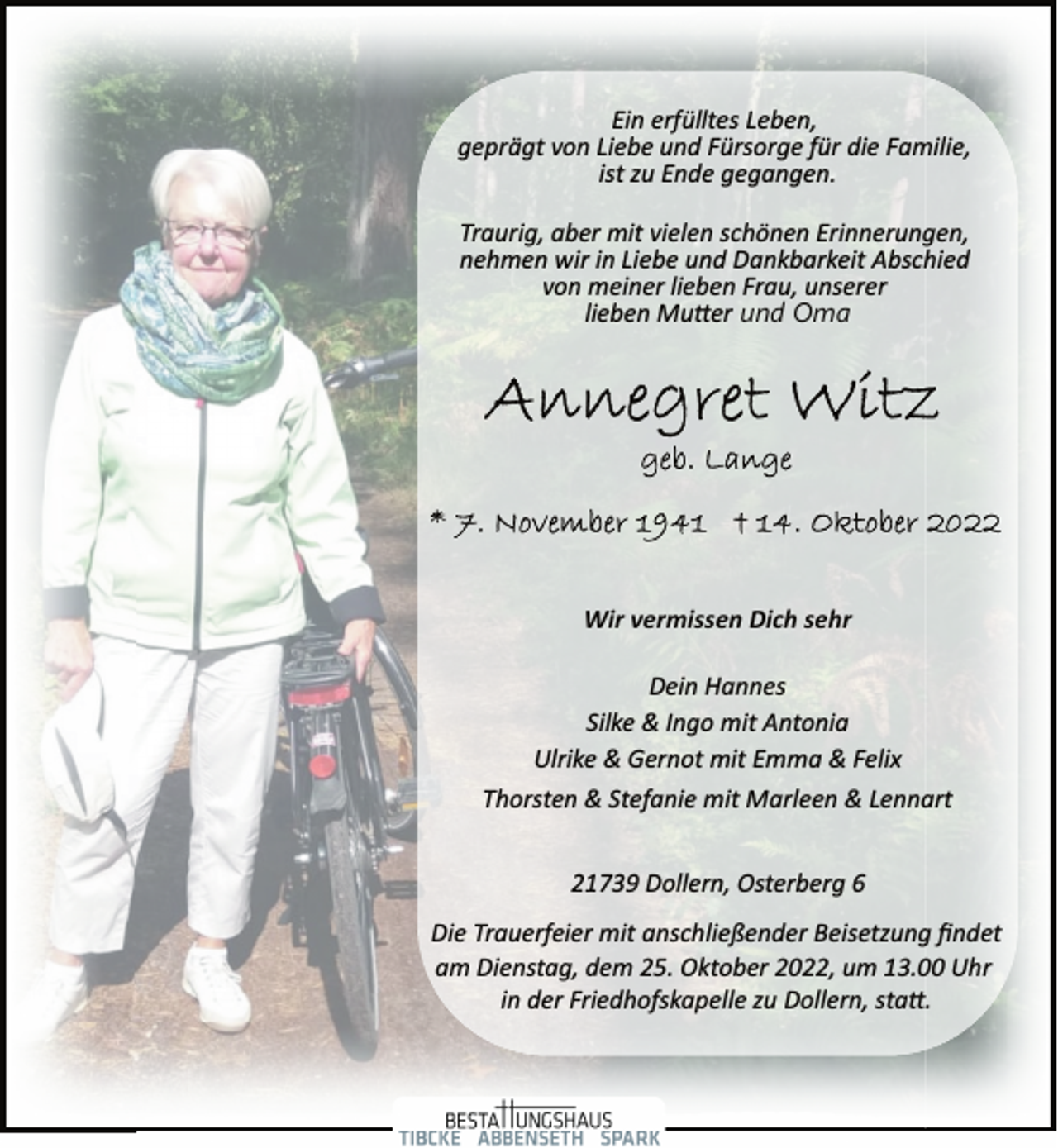 <p>Ein erfülltes Leben,<br />geprägt von Liebe und Fürsorge für die Familie,<br />ist zu Ende gegangen.<br />Traurig, aber mit vielen schönen Erinnerungen,<br />nehmen wir in Liebe und Dankbarkeit Abschied<br />von meiner lieben Frau, unserer<br />lieben Mutter und Oma<br />Annegret Witz<br />geb. Lange<br />* 7. November 1941<br />Wir vermissen Dich sehr<br />Dein Hannes<br />Silke &amp; Ingo mit Antonia<br />Ulrike &amp; Gernot mit Emma &amp; Felix<br />Thorsten &amp; Stefanie mit Marleen &amp; Lennart<br />21739 Dollern, Osterberg 6<br />Die Trauerfeier mit anschließender Beisetzung findet<br />am Dienstag, dem 25. Oktober 2022, um 13.00 Uhr<br />in der Friedhofskapelle zu Dollern, statt.</p>