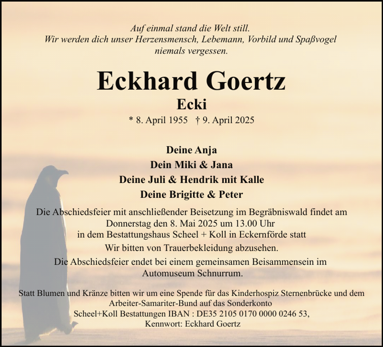 <p>Auf einmal stand die Welt still.<br />Wir werden dich unser Herzensmensch, Lebemann, Vorbild und Spaßvogel<br />niemals vergessen.</p><p>Eckhard Goertz<br />Ecki</p><p>* 8. April 1955 † 9. April 2025</p><p>Deine Anja<br />Dein Miki &amp; Jana<br />Deine Juli &amp; Hendrik mit Kalle<br />Deine Brigitte &amp; Peter<br />Die Abschiedsfeier mit anschließender Beisetzung im Begräbniswald findet am<br />Donnerstag den 8. Mai 2025 um 13.00 Uhr<br />in dem Bestattungshaus Scheel + Koll in Eckernförde statt<br />Wir bitten von Trauerbekleidung abzusehen.<br />Die Abschiedsfeier endet bei einem gemeinsamen Beisammensein im<br />Automuseum Schnurrum.<br />Statt Blumen und Kränze bitten wir um eine Spende für das Kinderhospiz Sternenbrücke und dem<br />Arbeiter-Samariter-Bund auf das Sonderkonto<br />Scheel+Koll Bestattungen IBAN : DE35 2105 01700246 53,<br />Kennwort: Eckhard Goertz</p>