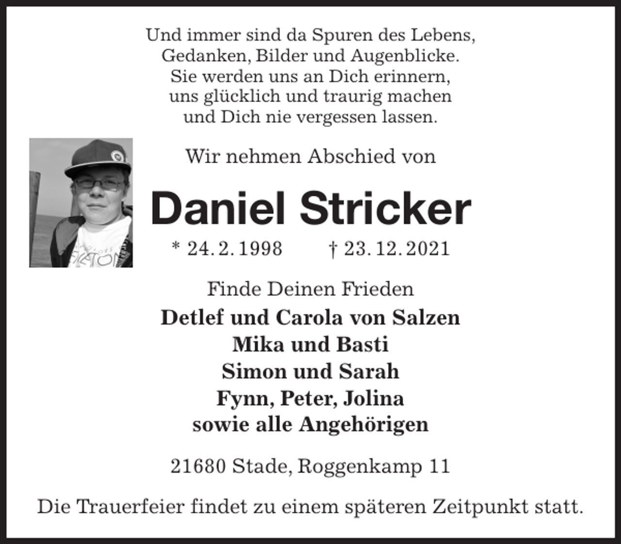 <p>Und immer sind da Spuren des Lebens,<br />Gedanken, Bilder und Augenblicke.<br />Sie werden uns an Dich erinnern,<br />uns glücklich und traurig machen<br />und Dich nie vergessen lassen.<br />Wir nehmen Abschied von<br />Daniel Stricker<br />* 24. 2. 1998 † 23. 12. 2021<br />Finde Deinen Frieden<br />Detlef und Carola von Salzen<br />Mika und Basti<br />Simon und Sarah<br />Fynn, Peter, Jolina<br />sowie alle Angehörigen<br />21680 Stade, Roggenkamp 11</p>
<p>Die Trauerfeier findet zu einem späteren Zeitpunkt statt.</p>