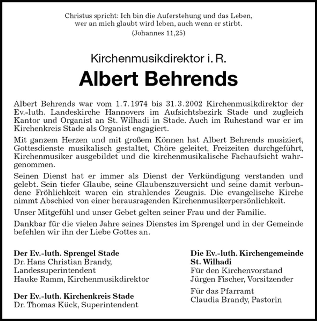 <p>Christus spricht: Ich bin die Auferstehung und das Leben,<br />wer an mich glaubt wird leben, auch wenn er stirbt.<br />(Johannes 11,25)<br />Kirchenmusikdirektor i. R.<br />Albert Behrends<br />Albert Behrends war vom 1. 7. 1974 bis 31. 3. 2002 Kirchenmusikdirektor der Ev.-luth. Landeskirche Hannovers im Aufsichtsbezirk Stade und zugleich<br />Kantor und Organist an St. Wilhadi in Stade. Auch im Ruhestand war er im Kirchenkreis Stade als Organist engagiert.<br />Mit ganzem Herzen und mit großem Können hat Albert Behrends musiziert, Gottesdienste musikalisch gestaltet, Chöre geleitet, Freizeiten durchgeführt, Kirchenmusiker ausgebildet und die kirchenmusikalische Fachaufsicht wahrgenommen.<br />Seinen Dienst hat er immer als Dienst der Verkündigung verstanden und<br />gelebt. Sein tiefer Glaube, seine Glaubenszuversicht und seine damit verbundene Fröhlichkeit waren ein strahlendes Zeugnis. Die evangelische Kirche nimmt Abschied von einer herausragenden Kirchenmusikerpersönlichkeit.<br />Unser Mitgefühl und unser Gebet gelten seiner Frau und der Familie.<br />Dankbar für die vielen Jahre seines Dienstes im Sprengel und in der Gemeinde befehlen wir ihn der Liebe Gottes an.<br />Der Ev.-luth. Sprengel Stade<br />Dr. Hans Christian Brandy,<br />Landessuperintendent<br />Hauke Ramm, Kirchenmusikdirektor</p>
<p>Der Ev.-luth. Kirchenkreis Stade<br />Dr. Thomas Kück, Superintendent<br />Die Ev.-luth. Kirchengemeinde<br />St. Wilhadi<br />Für den Kirchenvorstand<br />Jürgen Fischer, Vorsitzender<br />Für das Pfarramt<br />Claudia Brandy, Pastorin</p>