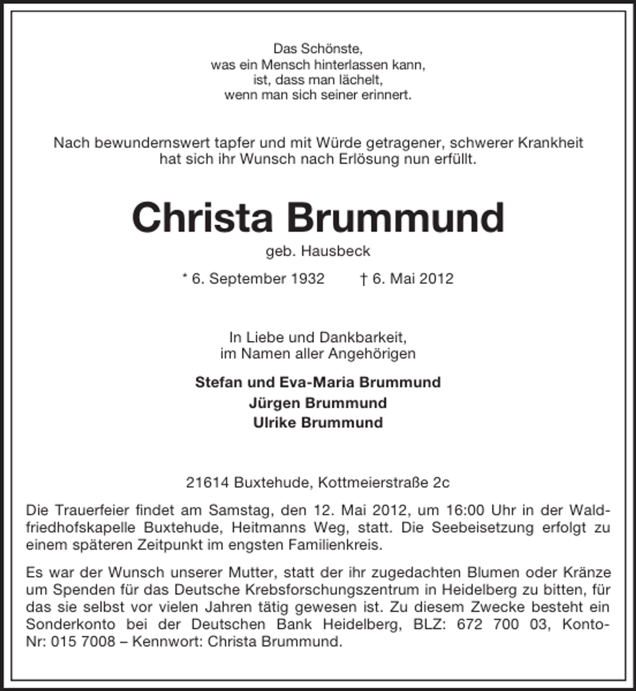 <p>Das Schönste,<br />was ein Mensch hinterlassen kann,<br />ist, dass man lächelt,<br />wenn man sich seiner erinnert.</p><p>Nach bewundernswert tapfer und mit Würde getragener, schwerer Krankheit<br />hat sich ihr Wunsch nach Erlösung nun erfüllt.</p><p>Christa Brummund<br />geb. Hausbeck<br />* 6. September 1932</p><p>† 6. Mai 2012</p><p>In Liebe und Dankbarkeit,<br />im Namen aller Angehörigen<br />Stefan und Eva-Maria Brummund<br />Jürgen Brummund<br />Ulrike Brummund</p><p>21614 Buxtehude, Kottmeierstraße 2c<br />Die Trauerfeier findet am Samstag, den 12. Mai 2012, um 16:00 Uhr in der Waldfriedhofskapelle Buxtehude, Heitmanns Weg, statt. Die Seebeisetzung erfolgt zu<br />einem späteren Zeitpunkt im engsten Familienkreis.<br />Es war der Wunsch unserer Mutter, statt der ihr zugedachten Blumen oder Kränze<br />um Spenden für das Deutsche Krebsforschungszentrum in Heidelberg zu bitten, für<br />das sie selbst vor vielen Jahren tätig gewesen ist. Zu diesem Zwecke besteht ein<br />Sonderkonto bei der Deutschen Bank Heidelberg, BLZ: 672 703, KontoNr: 015 7008 – Kennwort: Christa Brummund.</p>