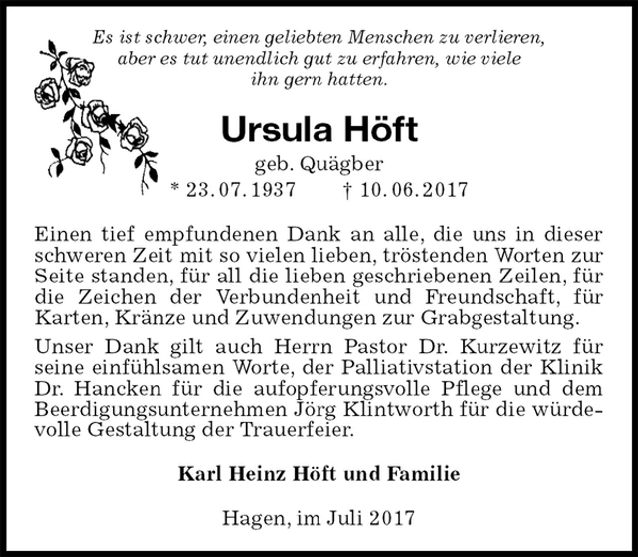 <p>Es ist schwer, einen geliebten Menschen zu verlieren,<br />aber es tut unendlich gut zu erfahren, wie viele<br />ihn gern hatten.<br />Ursula Höft<br />geb. Quägber<br />* 23. 07. 1937 † 10. 06. 2017<br />Einen tief empfundenen Dank an alle, die uns in dieser schweren Zeit mit so vielen lieben, tröstenden Worten zur Seite standen, für all die lieben geschriebenen Zeilen, für die Zeichen der Verbundenheit und Freundschaft, für Karten, Kränze und Zuwendungen zur Grabgestaltung.<br />Unser Dank gilt auch Herrn Pastor Dr. Kurzewitz für<br />seine einfühlsamen Worte, der Palliativstation der Klinik Dr. Hancken für die aufopferungsvolle Pflege und dem Beerdigungsunternehmen Jörg Klintworth für die würdevolle Gestaltung der Trauerfeier.<br />Karl Heinz Höft und Familie<br />Hagen, im Juli 2017</p>
