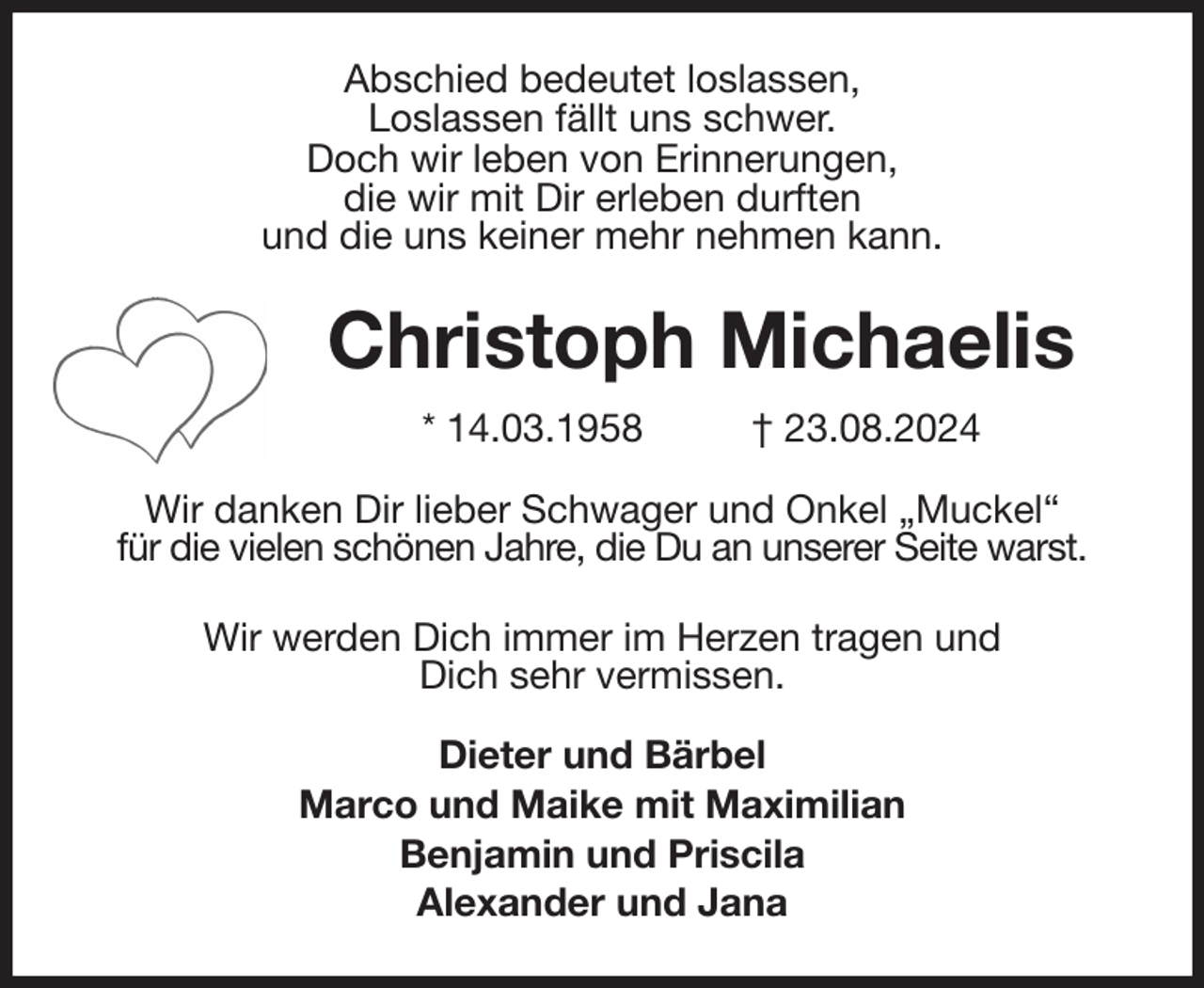 <p>Abschied bedeutet loslassen,<br />Loslassen fällt uns schwer.<br />Doch wir leben von Erinnerungen,<br />die wir mit Dir erleben durften<br />und die uns keiner mehr nehmen kann.<br />Christoph Michaelis<br />* 14.03.1958 † 23.08.2024<br />Wir danken Dir lieber Schwager und Onkel „Muckel“<br />für die vielen schönen Jahre, die Du an unserer Seite warst.</p><p>Wir werden Dich immer im Herzen tragen und<br />Dich sehr vermissen.<br />Dieter und Bärbel<br />Marco und Maike mit Maximilian<br />Benjamin und Priscila<br />Alexander und Jana</p>