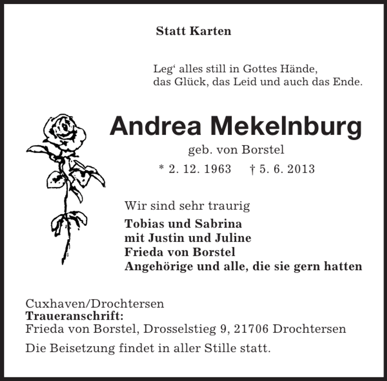 <p>Statt Karten<br />Leg‘ alles still in Gottes Hände,<br />das Glück, das Leid und auch das Ende.</p><p>Andrea Mekelnburg<br />geb. von Borstel<br />* 2. 12. 1963 † 5. 6. 2013<br />Wir sind sehr traurig<br />Tobias und Sabrina<br />mit Justin und Juline<br />Frieda von Borstel<br />Angehörige und alle, die sie gern hatten<br />Cuxhaven/Drochtersen<br />Traueranschrift:<br />Frieda von Borstel, Drosselstieg 9, 21706 Drochtersen<br />Die Beisetzung findet in aller Stille statt.</p>