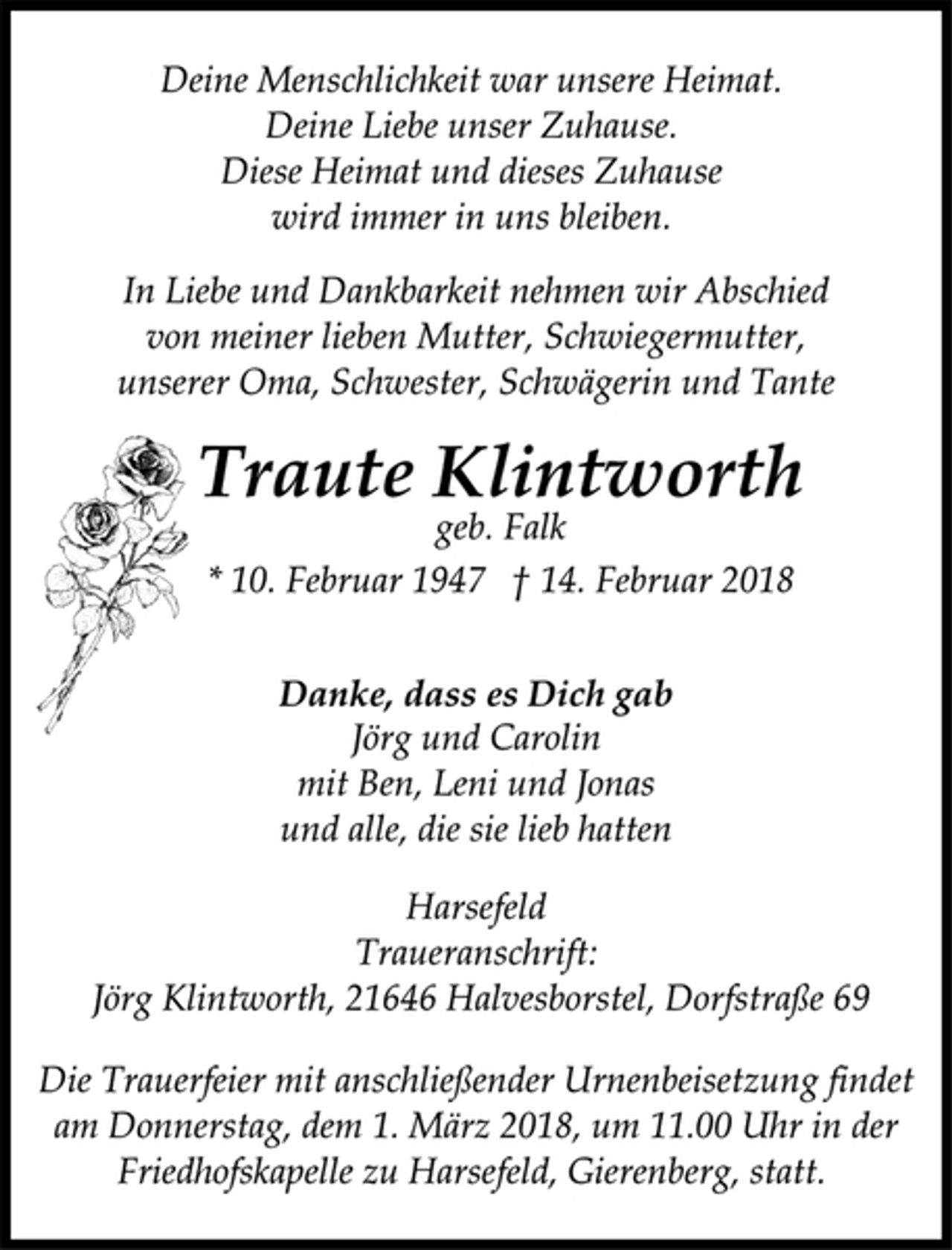 <p>Traute Klintworth</p>
<p>* 10. Februar 1947 † 14. Februar 2018<br />geb. Falk<br />Danke, dass es Dich gab<br />Jörg und Carolin<br />mit Ben, Leni und Jonas<br />und alle, die sie lieb hatten<br />Die Trauerfeier mit anschließender Urnenbeisetzung findet<br />am Donnerstag, dem 1. März 2018, um 11.00 Uhr in der<br />Friedhofskapelle zu Harsefeld, Gierenberg, statt.</p>
<p>Harsefeld<br />Traueranschrift:<br />Jörg Klintworth, 21646 Halvesborstel, Dorfstraße 69<br />Deine Menschlichkeit war unsere Heimat.<br />Deine Liebe unser Zuhause.<br />Diese Heimat und dieses Zuhause<br />wird immer in uns bleiben.<br />In Liebe und Dankbarkeit nehmen wir Abschied<br />von meiner lieben Mutter, Schwiegermutter,<br />unserer Oma, Schwester, Schwägerin und Tante</p>