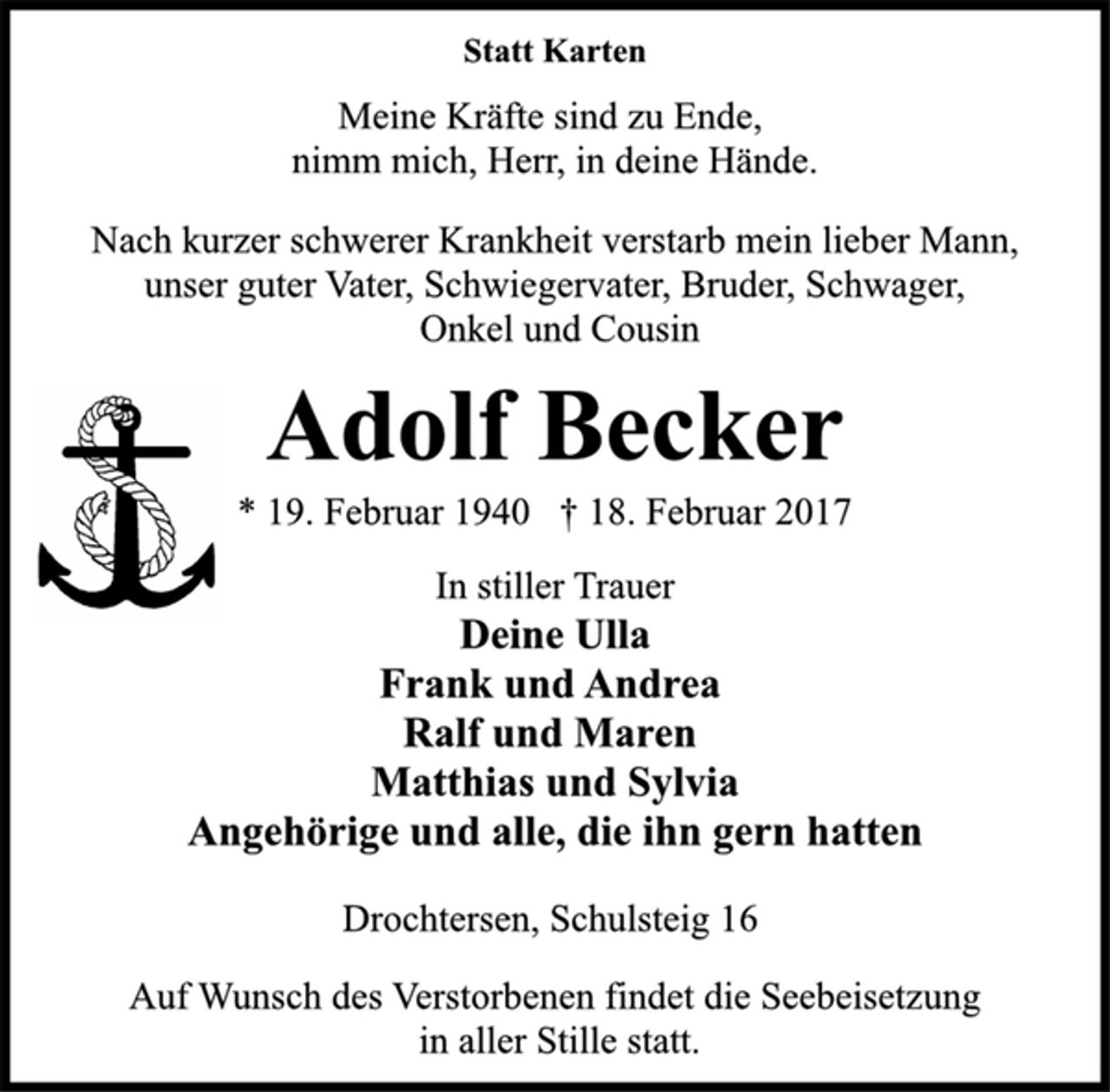 <p>Statt Karten<br />Meine Kräfte sind zu Ende,<br />nimm mich, Herr, in deine Hände.<br />Nach kurzer schwerer Krankheit verstarb mein lieber Mann,<br />unser guter Vater, Schwiegervater, Bruder, Schwager,<br />Onkel und Cousin<br />Adolf Becker<br />* 19. Februar 1940 † 18. Februar 2017<br />In stiller Trauer<br />Deine Ulla<br />Frank und Andrea<br />Ralf und Maren<br />Matthias und Sylvia<br />Angehörige und alle, die ihn gern hatten<br />Drochtersen, Schulsteig 16<br />Auf Wunsch des Verstorbenen findet die Seebeisetzung<br />in aller Stille statt.</p>
