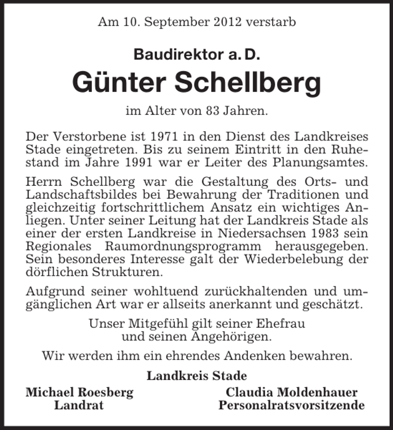 <p>Am 10. September 2012 verstarb<br />Baudirektor a. D.<br />Günter Schellberg<br />im Alter von 83 Jahren.<br />Der Verstorbene ist 1971 in den Dienst des Landkreises Stade eingetreten. Bis zu seinem Eintritt in den Ruhestand im Jahre 1991 war er Leiter des Planungsamtes.<br />Herrn Schellberg war die Gestaltung des Orts- und Landschaftsbildes bei Bewahrung der Traditionen und gleichzeitig fortschrittlichem Ansatz ein wichtiges Anliegen. Unter seiner Leitung hat der Landkreis Stade als einer der ersten Landkreise in Niedersachsen 1983 sein Regionales Raumordnungsprogramm herausgegeben. Sein besonderes Interesse galt der Wiederbelebung der dörflichen Strukturen.<br />Aufgrund seiner wohltuend zurückhaltenden und umgänglichen Art war er allseits anerkannt und geschätzt.<br />Unser Mitgefühl gilt seiner Ehefrau<br />und seinen Angehörigen.<br />Wir werden ihm ein ehrendes Andenken bewahren.<br />Landkreis Stade<br />Michael Roesberg Claudia Moldenhauer<br />Landrat Personalratsvorsitzende</p>