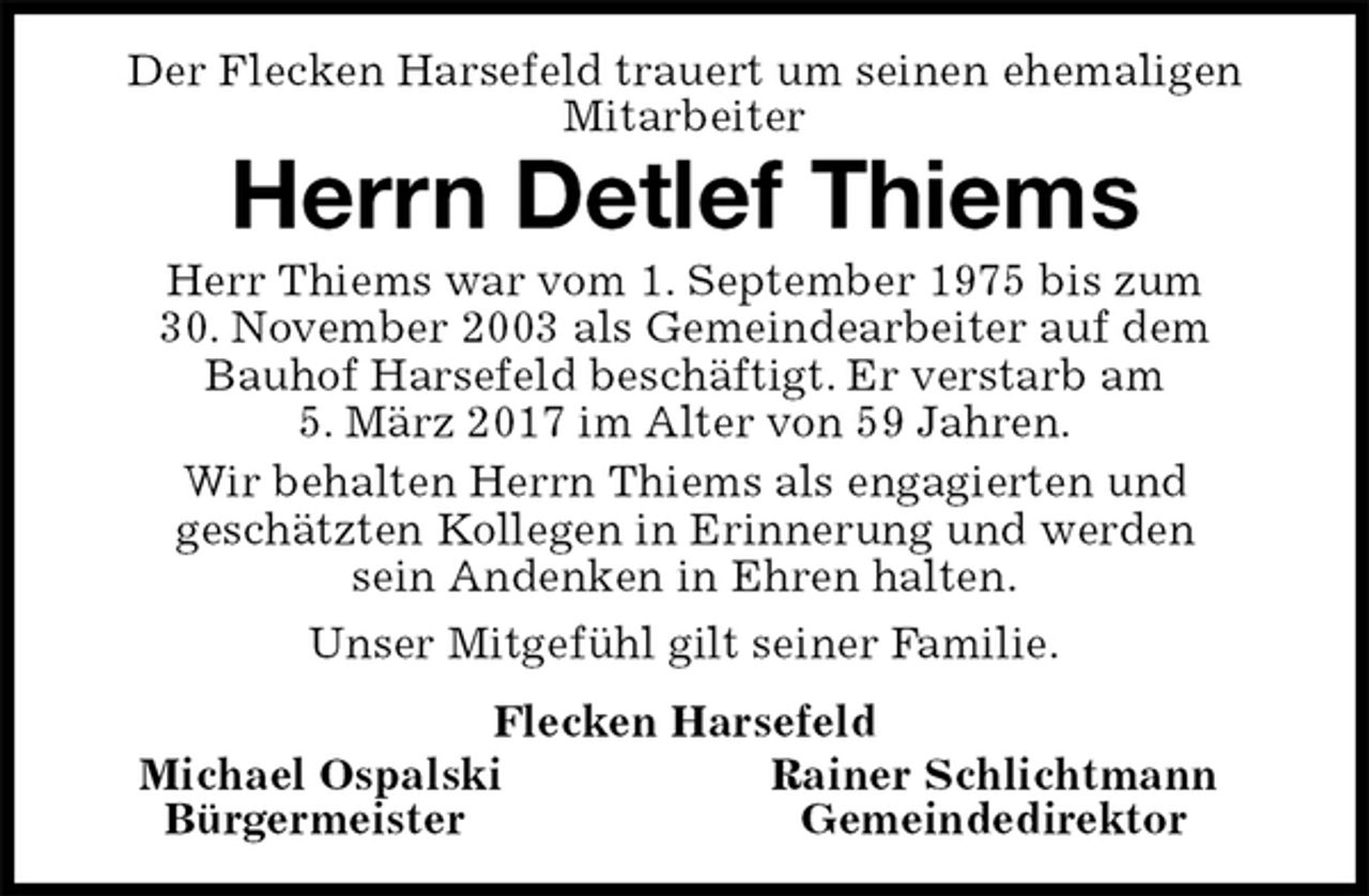 <p>Der Flecken Harsefeld trauert um seinen ehemaligen Mitarbeiter<br />Herrn Detlef Thiems<br />Michael Ospalski Rainer Schlichtmann<br />Bürgermeister Gemeindedirektor<br />Herr Thiems war vom 1. September 1975 bis zum<br />30. November 2003 als Gemeindearbeiter auf dem<br />Bauhof Harsefeld beschäftigt. Er verstarb am<br />5. März 2017 im Alter von 59 Jahren.<br />Wir behalten Herrn Thiems als engagierten und<br />geschätzten Kollegen in Erinnerung und werden<br />sein Andenken in Ehren halten.<br />Unser Mitgefühl gilt seiner Familie.<br />Flecken Harsefeld</p>