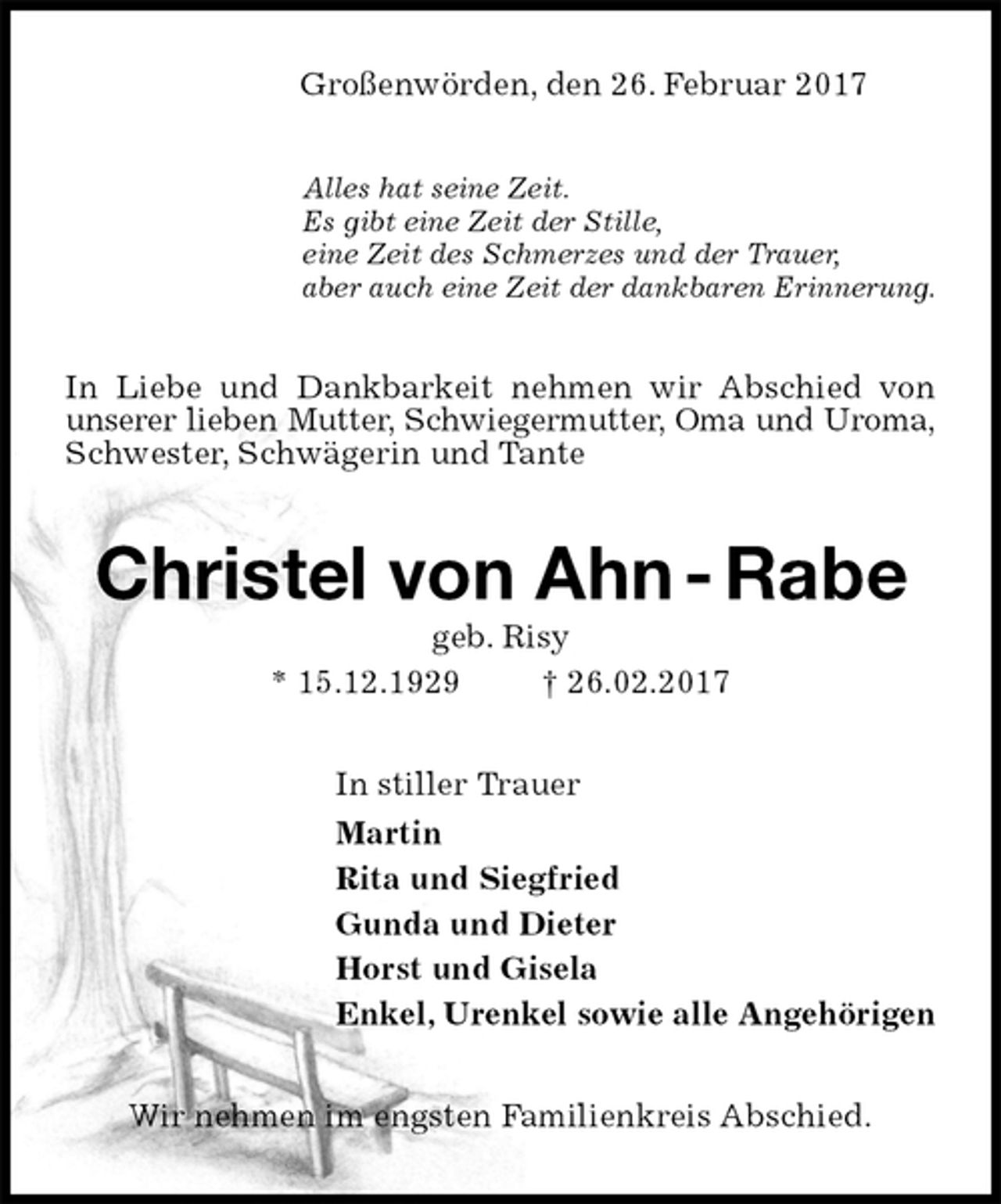 <p>Großenwörden, den 26. Februar 2017<br />Alles hat seine Zeit.<br />Es gibt eine Zeit der Stille,<br />eine Zeit des Schmerzes und der Trauer,<br />aber auch eine Zeit der dankbaren Erinnerung.<br />In Liebe und Dankbarkeit nehmen wir Abschied von unserer lieben Mutter, Schwiegermutter, Oma und Uroma,<br />Schwester, Schwägerin und Tante<br />Christel von Ahn - Rabe<br />geb. Risy<br />* 15.12.1929 † 26.02.2017<br />In stiller Trauer<br />Martin<br />Rita und Siegfried<br />Gunda und Dieter<br />Horst und Gisela<br />Enkel, Urenkel sowie alle Angehörigen<br />Wir nehmen im engsten Familienkreis Abschied.</p>