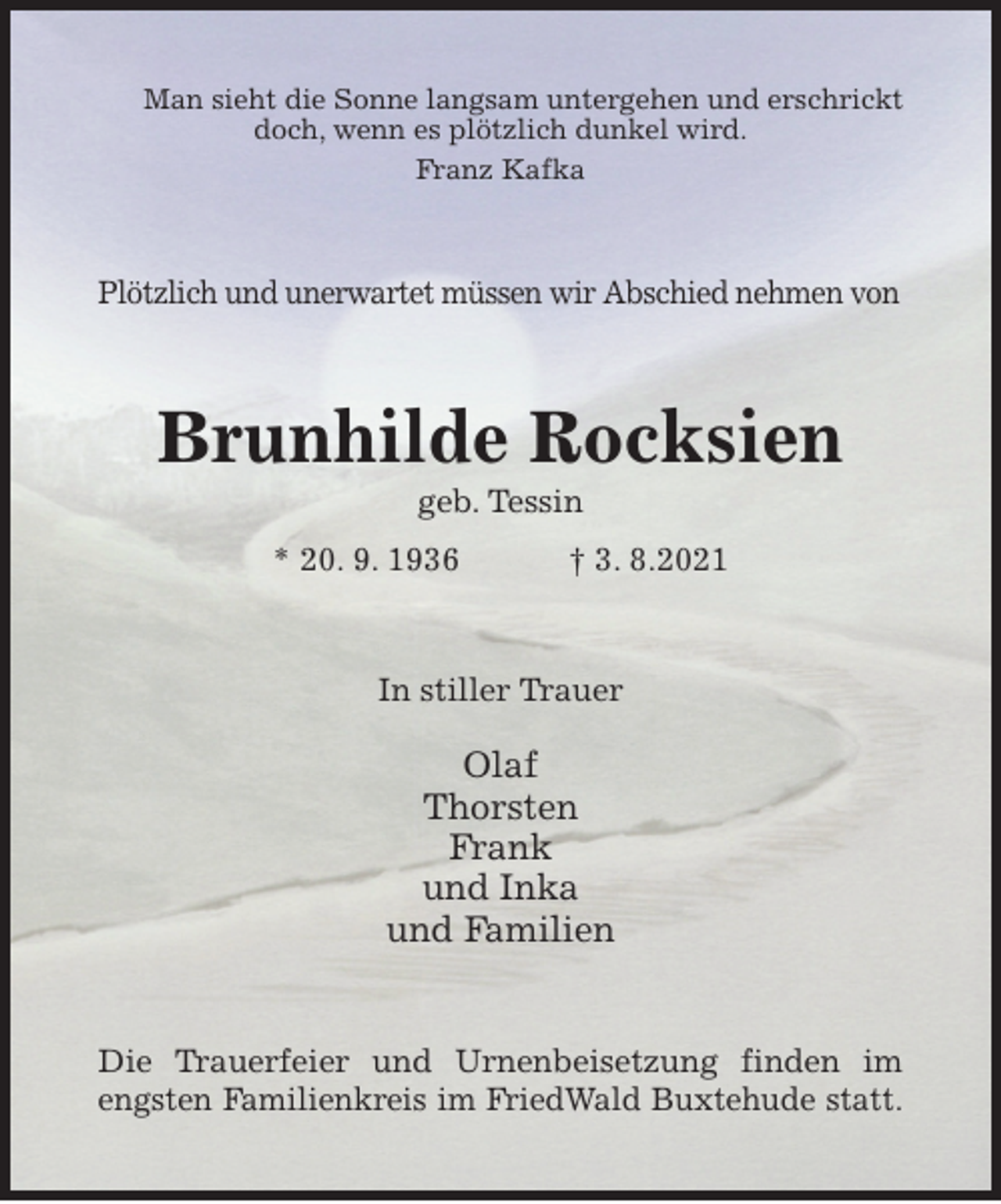 <p>Man sieht die Sonne langsam untergehen und erschrickt doch, wenn es plötzlich dunkel wird.<br />Franz Kafka<br />Plötzlich und unerwartet müssen wir Abschied nehmen von<br />Brunhilde Rocksien<br />geb. Tessin<br />* 20. 9. 1936 † 3. 8.2021<br />In stiller Trauer</p>
<p>Olaf<br />Thorsten<br />Frank<br />und Inka<br />und Familien<br />Die Trauerfeier und Urnenbeisetzung finden im engsten Familienkreis im FriedWald Buxtehude statt.</p>