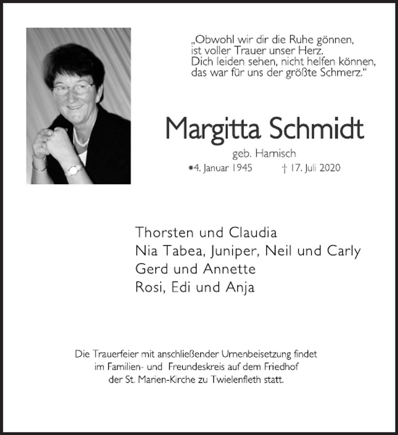 <p>„Obwohl wir dir die Ruhe gönnen,<br />ist voller Trauer unser Herz.<br />Dich leiden sehen, nicht helfen können,<br />das war für uns der größte Schmerz.“<br />Margitta Schmidt<br />geb. Harnisch<br />*4. Januar 1945 † 17. Juli 2020<br />Thorsten und Claudia<br />Nia Tabea, Juniper, Neil und Carly<br />Gerd und Annette<br />Rosi, Edi und Anja<br />Die Trauerfeier mit anschließender Urnenbeisetzung findet<br />im Familien- und Freundeskreis auf dem Friedhof<br />der St. Marien-Kirche zu Twielenfleth statt.</p>